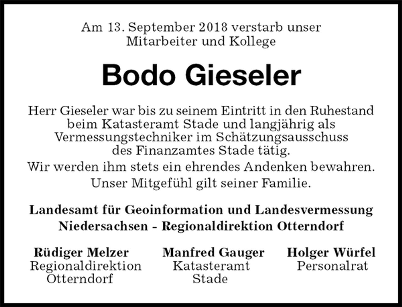 <p>Am 13. September 2018 verstarb unser<br />Mitarbeiter und Kollege<br />Bodo Gieseler<br />Herr Gieseler war bis zu seinem Eintritt in den Ruhestand<br />beim Katasteramt Stade und langjährig als<br />Vermessungstechniker im Schätzungsausschuss<br />des Finanzamtes Stade tätig.<br />Wir werden ihm stets ein ehrendes Andenken bewahren.<br />Unser Mitgefühl gilt seiner Familie.<br />Landesamt für Geoinformation und Landesvermessung<br />Niedersachsen - Regionaldirektion Otterndorf<br />Rüdiger Melzer Manfred Gauger Holger Würfel<br />Regionaldirektion Katasteramt Personalrat<br />Otterndorf Stade</p>