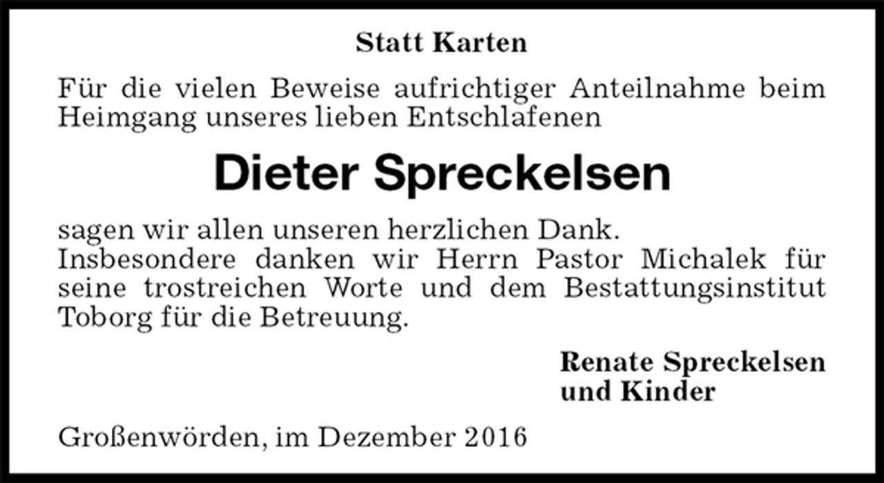 <p>Statt Karten<br />Für die vielen Beweise aufrichtiger Anteilnahme beim Heimgang unseres lieben Entschlafenen<br />Dieter Spreckelsen<br />sagen wir allen unseren herzlichen Dank.<br />Insbesondere danken wir Herrn Pastor Michalek für<br />seine trostreichen Worte und dem Bestattungsinstitut Toborg für die Betreuung.<br />Renate Spreckelsen<br />und Kinder<br />Großenwörden, im Dezember 2016</p>