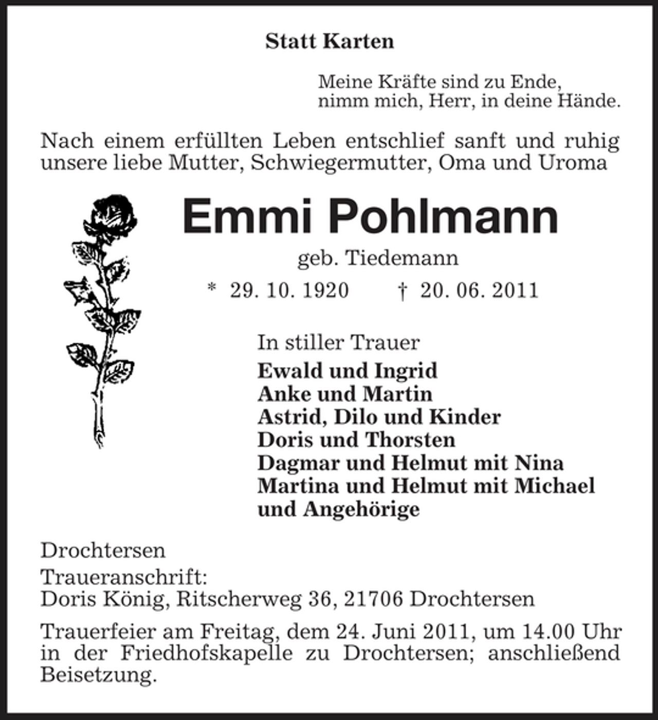 <p>Statt Karten<br />Meine Kräfte sind zu Ende,<br />nimm mich, Herr, in deine Hände.<br />Nach einem erfüllten Leben entschlief sanft und ruhig unsere liebe Mutter, Schwiegermutter, Oma und Uroma<br />Emmi Pohlmann<br />geb. Tiedemann<br />* 29. 10. 1920 † 20. 06. 2011<br />In stiller Trauer<br />Ewald und Ingrid<br />Anke und Martin<br />Astrid, Dilo und Kinder<br />Doris und Thorsten<br />Dagmar und Helmut mit Nina<br />Martina und Helmut mit Michael<br />und Angehörige<br />Drochtersen<br />Traueranschrift:<br />Doris König, Ritscherweg 36, 21706 Drochtersen<br />Trauerfeier am Freitag, dem 24. Juni 2011, um 14.00 Uhr in der Friedhofskapelle zu Drochtersen; anschließend Beisetzung.</p>