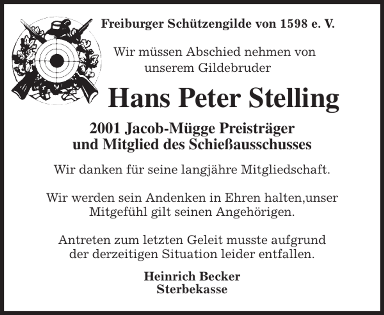 <p>Freiburger Schützengilde von 1598 e. V.</p>
<p>Wir müssen Abschied nehmen von<br />unserem Gildebruder<br />Hans Peter Stelling<br />2001 Jacob-Mügge Preisträger<br />und Mitglied des Schießausschusses<br />Wir danken für seine langjähre Mitgliedschaft.</p>
<p>Wir werden sein Andenken in Ehren halten,unser<br />Mitgefühl gilt seinen Angehörigen.</p>
<p>Antreten zum letzten Geleit musste aufgrund<br />der derzeitigen Situation leider entfallen.<br />Heinrich Becker<br />Sterbekasse</p>