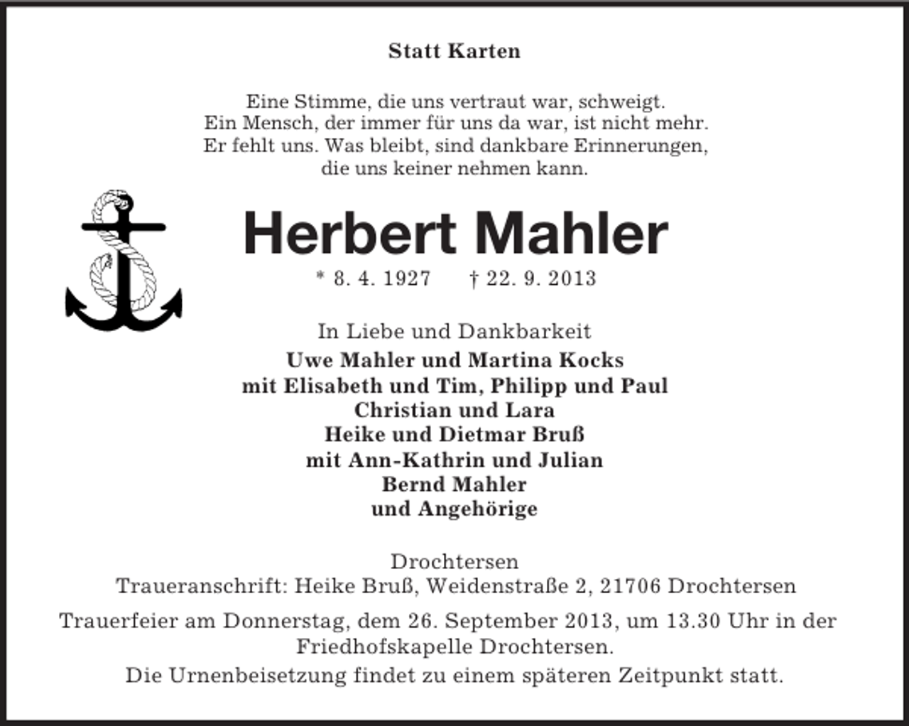 <p>Statt Karten<br />Eine Stimme, die uns vertraut war, schweigt.<br />Ein Mensch, der immer für uns da war, ist nicht mehr.<br />Er fehlt uns. Was bleibt, sind dankbare Erinnerungen,<br />die uns keiner nehmen kann.</p><p>Herbert Mahler<br />* 8. 4. 1927</p><p>† 22. 9. 2013</p><p>In Liebe und Dankbarkeit<br />Uwe Mahler und Martina Kocks<br />mit Elisabeth und Tim, Philipp und Paul<br />Christian und Lara<br />Heike und Dietmar Bruß<br />mit Ann-Kathrin und Julian<br />Bernd Mahler<br />und Angehörige<br />Drochtersen<br />Traueranschrift: Heike Bruß, Weidenstraße 2, 21706 Drochtersen<br />Trauerfeier am Donnerstag, dem 26. September 2013, um 13.30 Uhr in der<br />Friedhofskapelle Drochtersen.<br />Die Urnenbeisetzung findet zu einem späteren Zeitpunkt statt.</p>