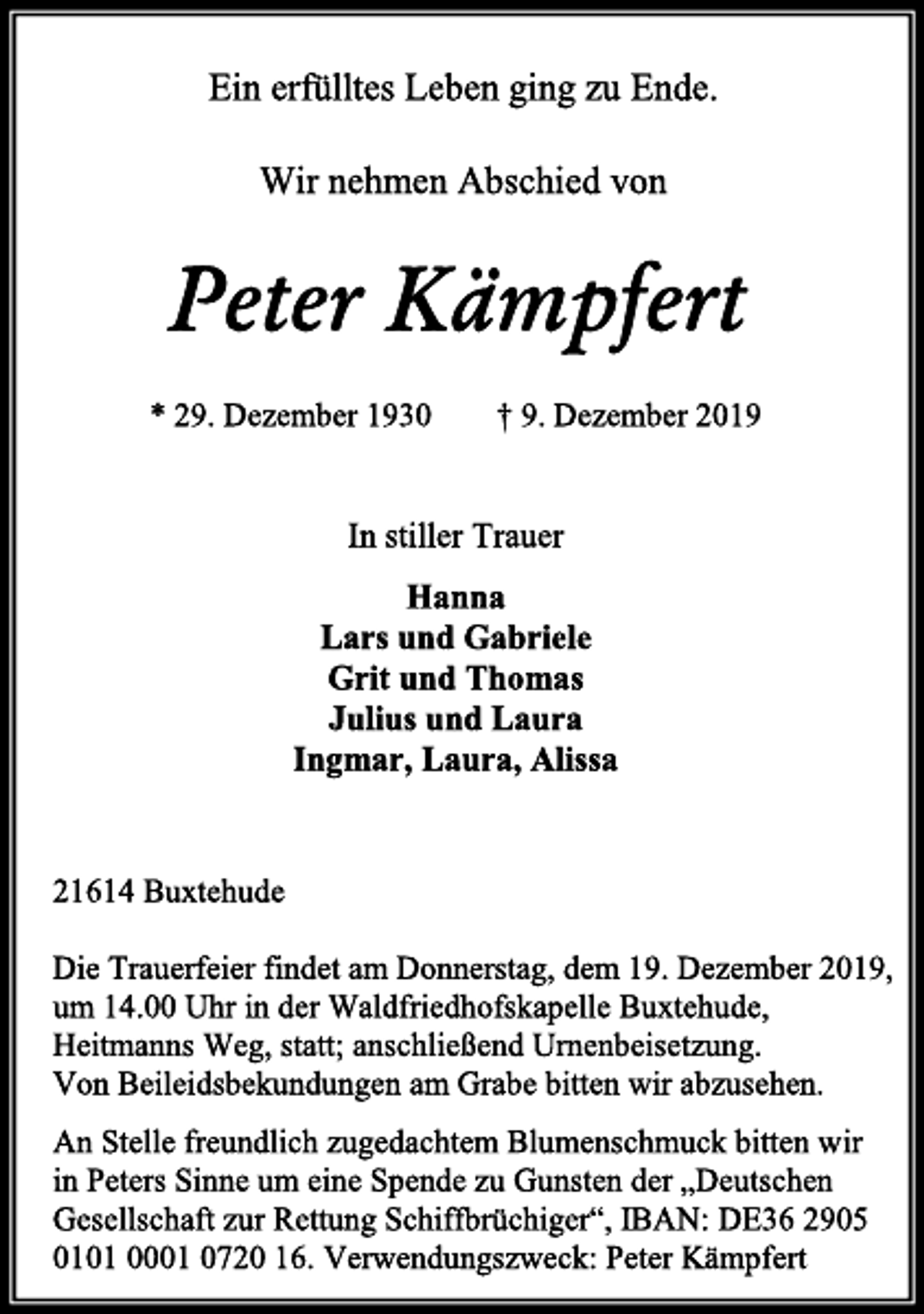<p>Ein erfülltes Leben ging zu Ende.<br />Wir nehmen Abschied von<br />Peter Kämpfert<br />* 29. Dezember 1930 † 9. Dezember 2019<br />In stiller Trauer<br />Hanna<br />Lars und Gabriele<br />Grit und Thomas<br />Julius und Laura<br />Ingmar, Laura, Alissa<br />21614 Buxtehude<br />Die Trauerfeier findet am Donnerstag, dem 19. Dezember 2019,<br />um 14.00 Uhr in der Waldfriedhofskapelle Buxtehude,<br />Heitmanns Weg, statt; anschließend Urnenbeisetzung.<br />Von Beileidsbekundungen am Grabe bitten wir abzusehen.<br />An Stelle freundlich zugedachtem Blumenschmuck bitten wir<br />in Peters Sinne um eine Spende zu Gunsten der „Deutschen<br />Gesellschaft zur Rettung Schiffbrüchiger“, IBAN: DE36 2905<br />0101 0001 0720 16. Verwendungszweck: Peter Kämpfert</p>