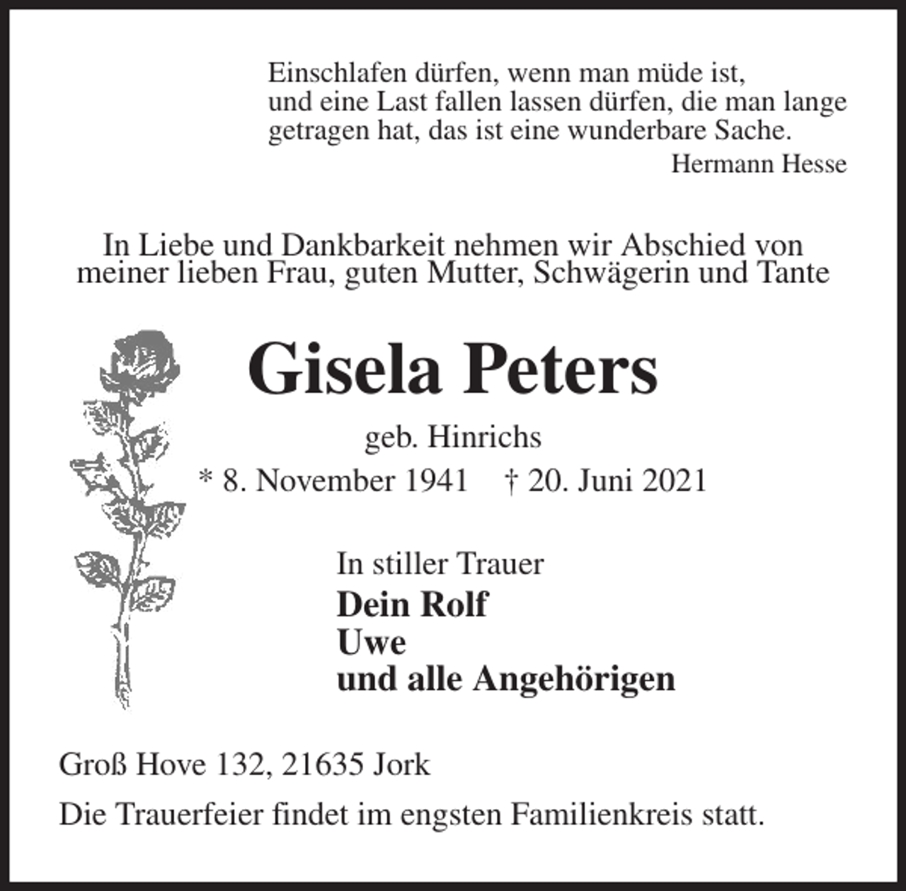 <p>Einschlafen dürfen, wenn man müde ist,<br />und eine Last fallen lassen dürfen, die man lange<br />getragen hat, das ist eine wunderbare Sache.<br />Hermann Hesse<br />In Liebe und Dankbarkeit nehmen wir Abschied von<br />meiner lieben Frau, guten Mutter, Schwägerin und Tante<br />Gisela Peters<br />geb. Hinrichs<br />* 8. November 1941 † 20. Juni 2021<br />In stiller Trauer<br />Dein Rolf<br />Uwe<br />und alle Angehörigen<br />Groß Hove 132, 21635 Jork<br />Die Trauerfeier findet im engsten Familienkreis statt.</p>