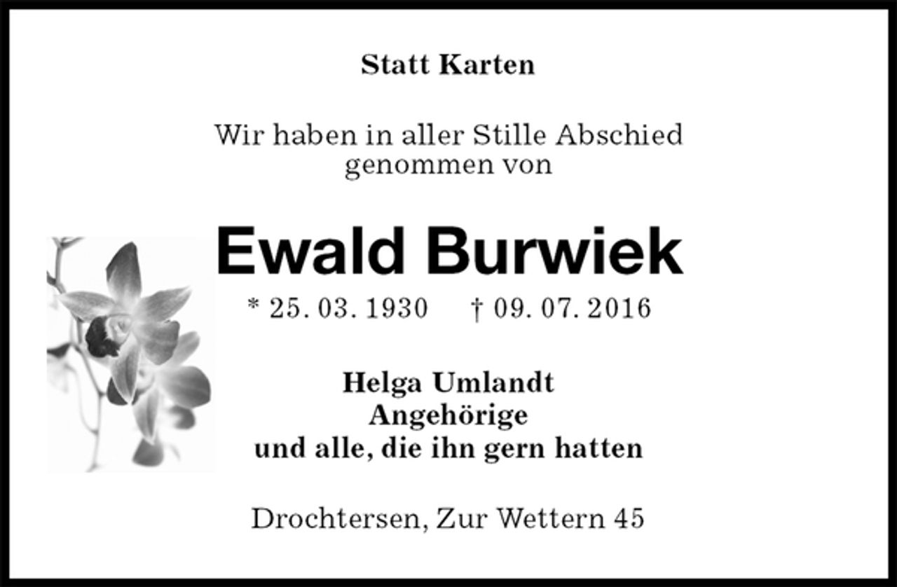 <p>Statt Karten<br />Wir haben in aller Stille Abschied<br />genommen von<br />Ewald Burwiek<br />* 25. 03. 1930 † 09. 07. 2016<br />Helga Umlandt<br />Angehörige<br />und alle, die ihn gern hatten<br />Drochtersen, Zur Wettern 45</p>