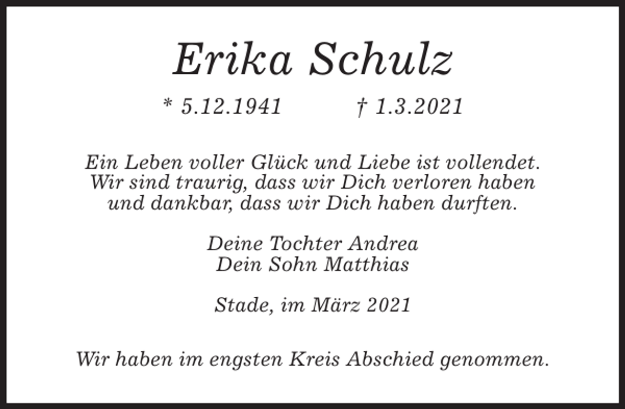 <p>Erika Schulz<br />* 5.12.1941 † 1.3.2021<br />Ein Leben voller Glück und Liebe ist vollendet.<br />Wir sind traurig, dass wir Dich verloren haben<br />und dankbar, dass wir Dich haben durften.</p>
<p>Deine Tochter Andrea<br />Dein Sohn Matthias</p>
<p>Stade, im März 2021<br />Wir haben im engsten Kreis Abschied genommen.</p>