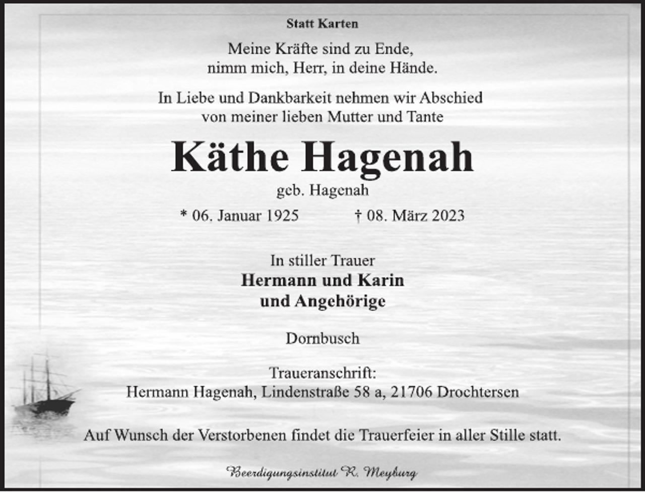 <p>Statt Karten<br />Meine Kräfte sind zu Ende,</p><p>nimm mich, Herr, in deine Hände.<br />In Liebe und Dankbarkeit nehmen wir Abschied</p><p>von meiner lieben Mutter und Tante<br />Käthe Hagenah<br />geb. Hagenah<br />* 06. Januar 1925 † 08. März 2023<br />In stiller Trauer<br />Hermann und Karin</p><p>und Angehörige<br />Dornbusch<br />Traueranschrift:<br />Hermann Hagenah, Lindenstraße 58 a, 21706 Drochtersen<br />Auf Wunsch der Verstorbenen findet die Trauerfeier in aller Stille statt.<br />Beerdigungsinstitut R. Meyburg</p>
