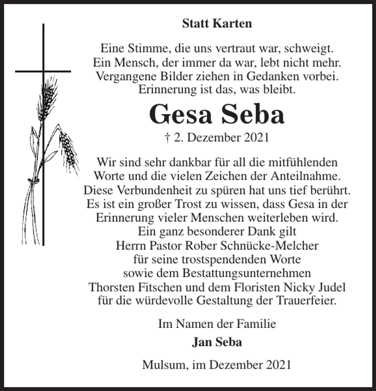 <p>Statt Karten<br />Eine Stimme, die uns vertraut war, schweigt.<br />Ein Mensch, der immer da war, lebt nicht mehr.<br />Vergangene Bilder ziehen in Gedanken vorbei.<br />Erinnerung ist das, was bleibt.<br />Gesa Seba<br />† 2. Dezember 2021<br />Wir sind sehr dankbar für all die mitfühlenden<br />Worte und die vielen Zeichen der Anteilnahme.<br />Diese Verbundenheit zu spüren hat uns tief berührt.<br />Es ist ein großer Trost zu wissen, dass Gesa in der<br />Erinnerung vieler Menschen weiterleben wird.<br />Ein ganz besonderer Dank gilt<br />Herrn Pastor Rober Schnücke-Melcher<br />für seine trostspendenden Worte<br />sowie dem Bestattungsunternehmen<br />Thorsten Fitschen und dem Floristen Nicky Judel<br />für die würdevolle Gestaltung der Trauerfeier.<br />Im Namen der Familie<br />Jan Seba<br />Mulsum, im Dezember 2021</p>