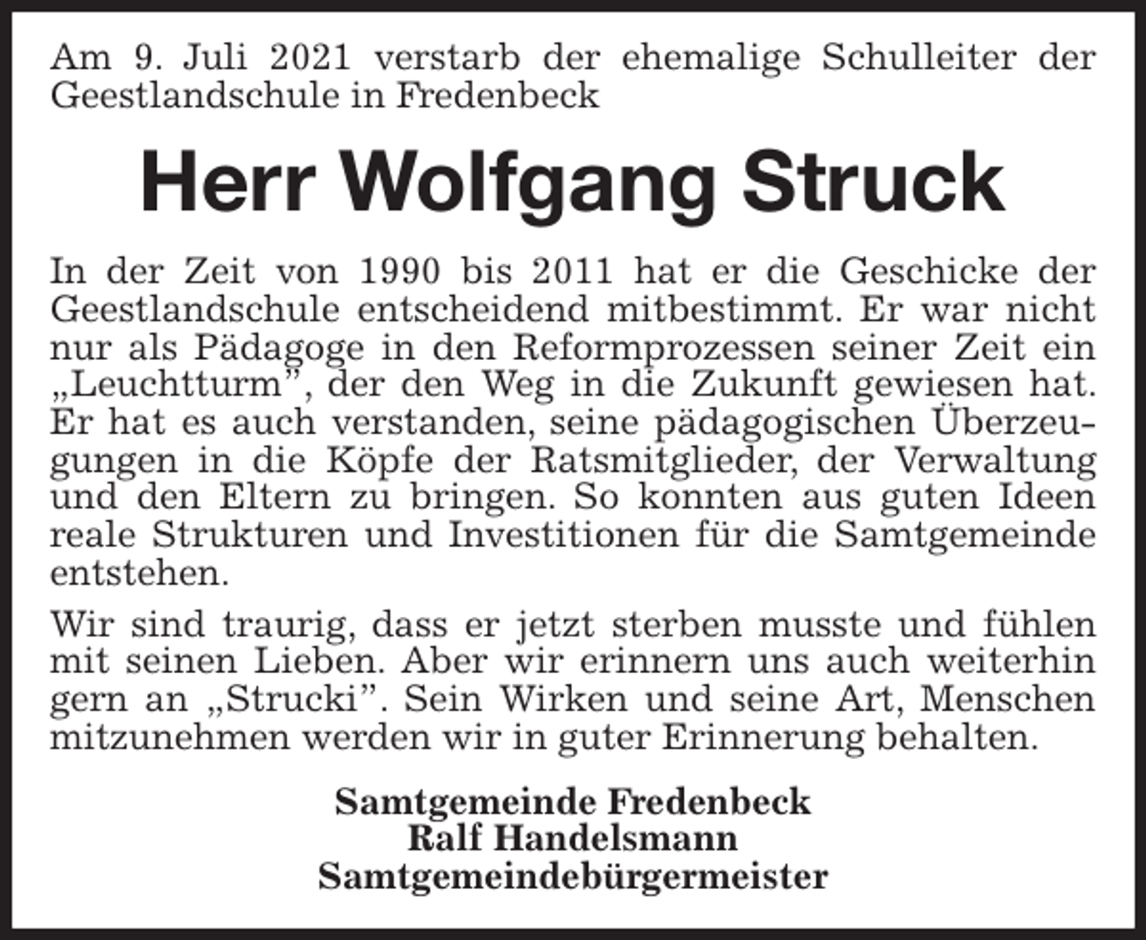 <p>Am 9. Juli 2021 verstarb der ehemalige Schulleiter der Geestlandschule in Fredenbeck<br />Herr Wolfgang Struck<br />In der Zeit von 1990 bis 2011 hat er die Geschicke der Geestlandschule entscheidend mitbestimmt. Er war nicht nur als Pädagoge in den Reformprozessen seiner Zeit ein „Leuchtturm”, der den Weg in die Zukunft gewiesen hat. Er hat es auch verstanden, seine pädagogischen Überzeugungen in die Köpfe der Ratsmitglieder, der Verwaltung und den Eltern zu bringen. So konnten aus guten Ideen<br />reale Strukturen und Investitionen für die Samtgemeinde entstehen.<br />Wir sind traurig, dass er jetzt sterben musste und fühlen mit seinen Lieben. Aber wir erinnern uns auch weiterhin gern an „Strucki”. Sein Wirken und seine Art, Menschen mitzunehmen werden wir in guter Erinnerung behalten.<br />Samtgemeinde Fredenbeck<br />Ralf Handelsmann<br />Samtgemeindebürgermeister</p>