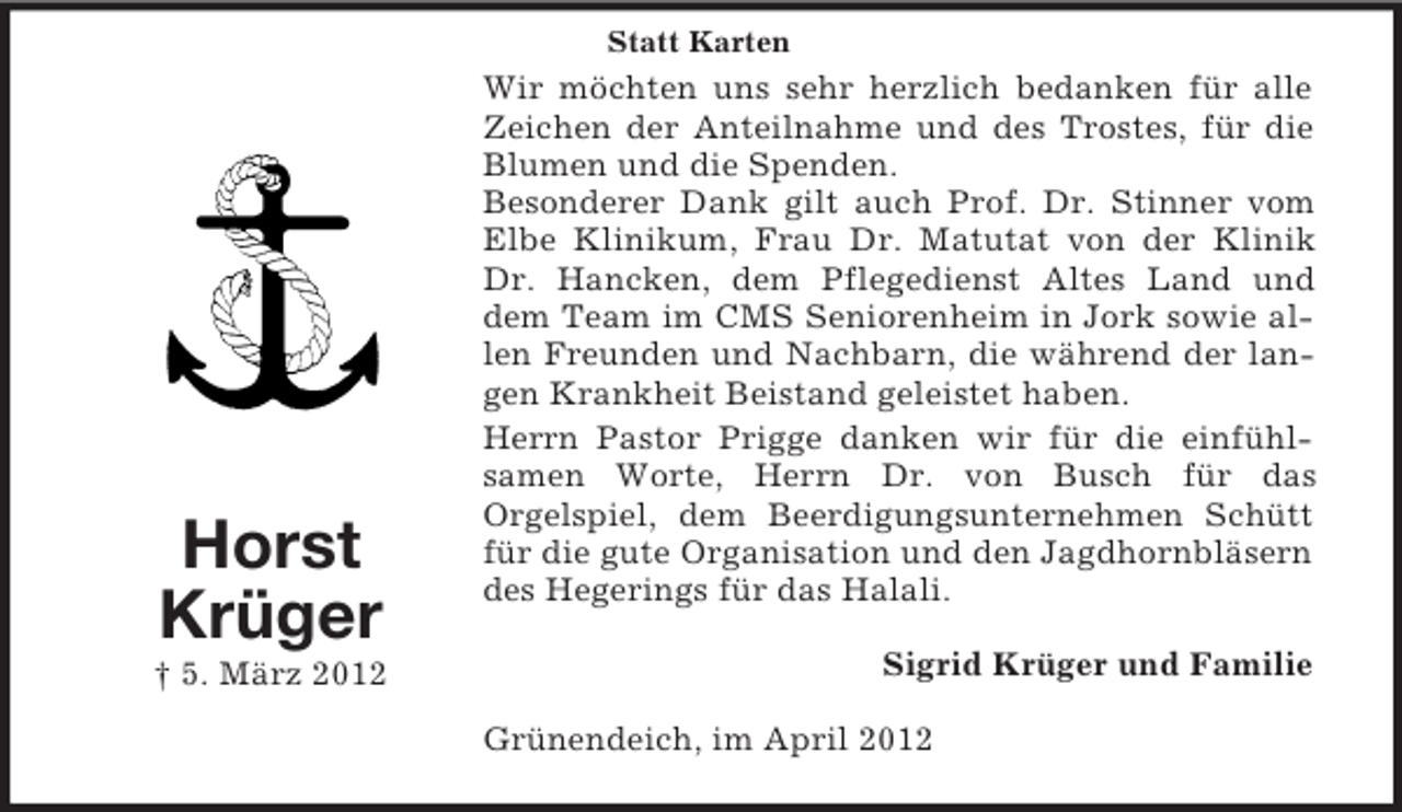 <p>Statt Karten</p><p>Horst<br />Krüger<br />† 5. März 2012</p><p>Wir möchten uns sehr herzlich bedanken für alle<br />Zeichen der Anteilnahme und des Trostes, für die<br />Blumen und die Spenden.<br />Besonderer Dank gilt auch Prof. Dr. Stinner vom<br />Elbe Klinikum, Frau Dr. Matutat von der Klinik<br />Dr. Hancken, dem Pflegedienst Altes Land und<br />dem Team im CMS Seniorenheim in Jork sowie allen Freunden und Nachbarn, die während der langen Krankheit Beistand geleistet haben.<br />Herrn Pastor Prigge danken wir für die einfühlsamen Worte, Herrn Dr. von Busch für das<br />Orgelspiel, dem Beerdigungsunternehmen Schütt<br />für die gute Organisation und den Jagdhornbläsern<br />des Hegerings für das Halali.<br />Sigrid Krüger und Familie<br />Grünendeich, im April 2012</p>