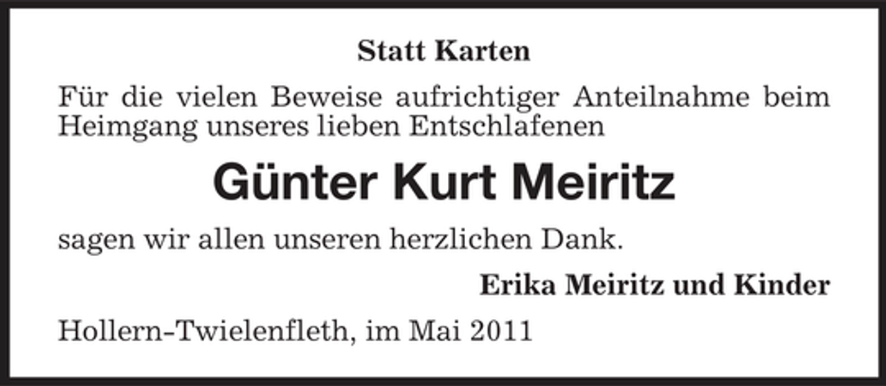 <p>Statt Karten Für die vielen Beweise aufrichtiger Anteilnahme beim Heimgang unseres lieben Entschlafenen</p><p>Günter Kurt Meiritz<br />sagen wir allen unseren herzlichen Dank. Erika Meiritz und Kinder Hollern-Twielenfleth, im Mai 2011</p>