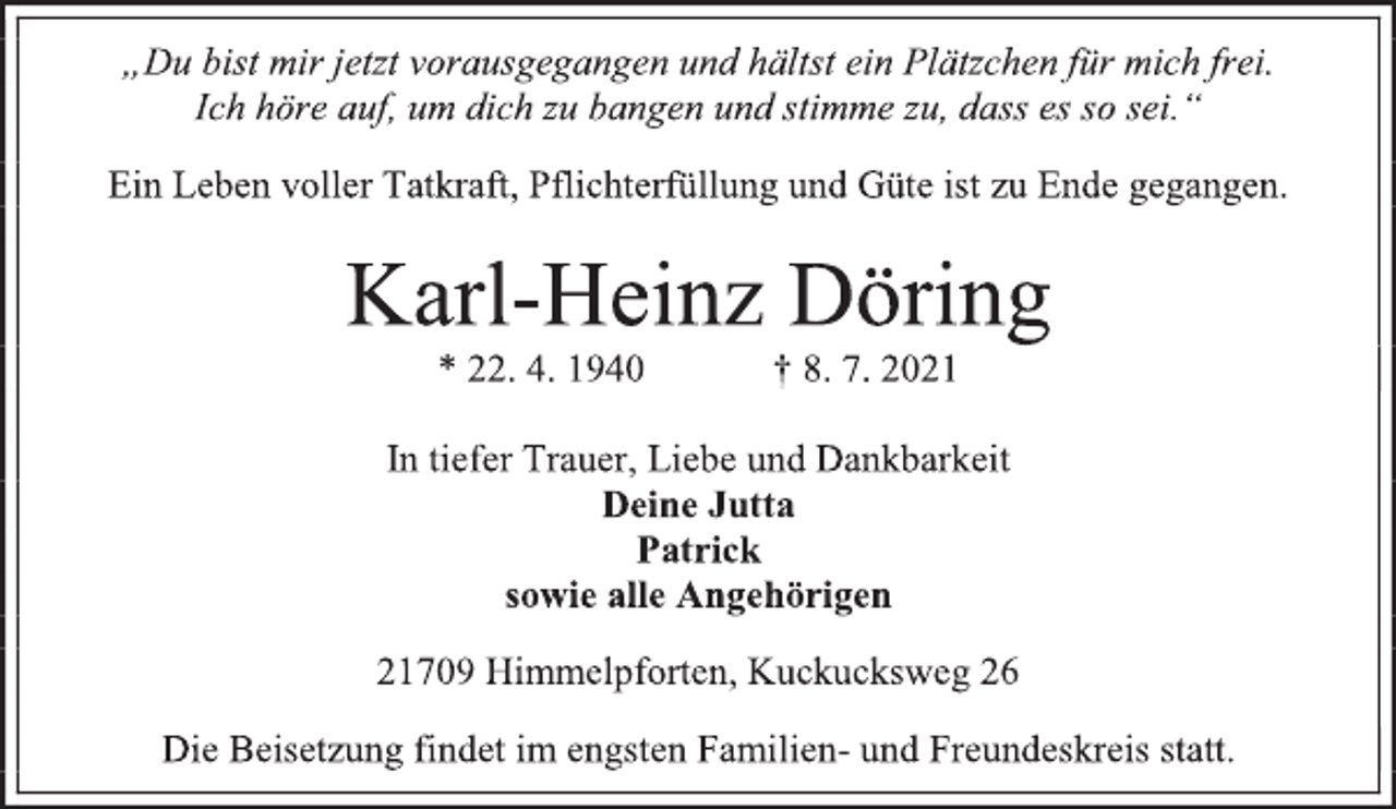 <p>„Du bist mir jetzt vorausgegangen und hältst ein Plätzchen für mich frei. Ich höre auf, um dich zu bangen und stimme zu, dass es so sei.“<br />Ein Leben voller Tatkraft, Pflichterfüllung und Güte ist zu Ende gegangen.<br />Karl-Heinz Döring<br />* 22. 4. 1940 † 8. 7. 2021<br />In tiefer Trauer, Liebe und Dankbarkeit<br />Deine Jutta<br />Patrick<br />sowie alle Angehörigen<br />21709 Himmelpforten, Kuckucksweg 26<br />Die Beisetzung findet im engsten Familien- und Freundeskreis statt.</p>