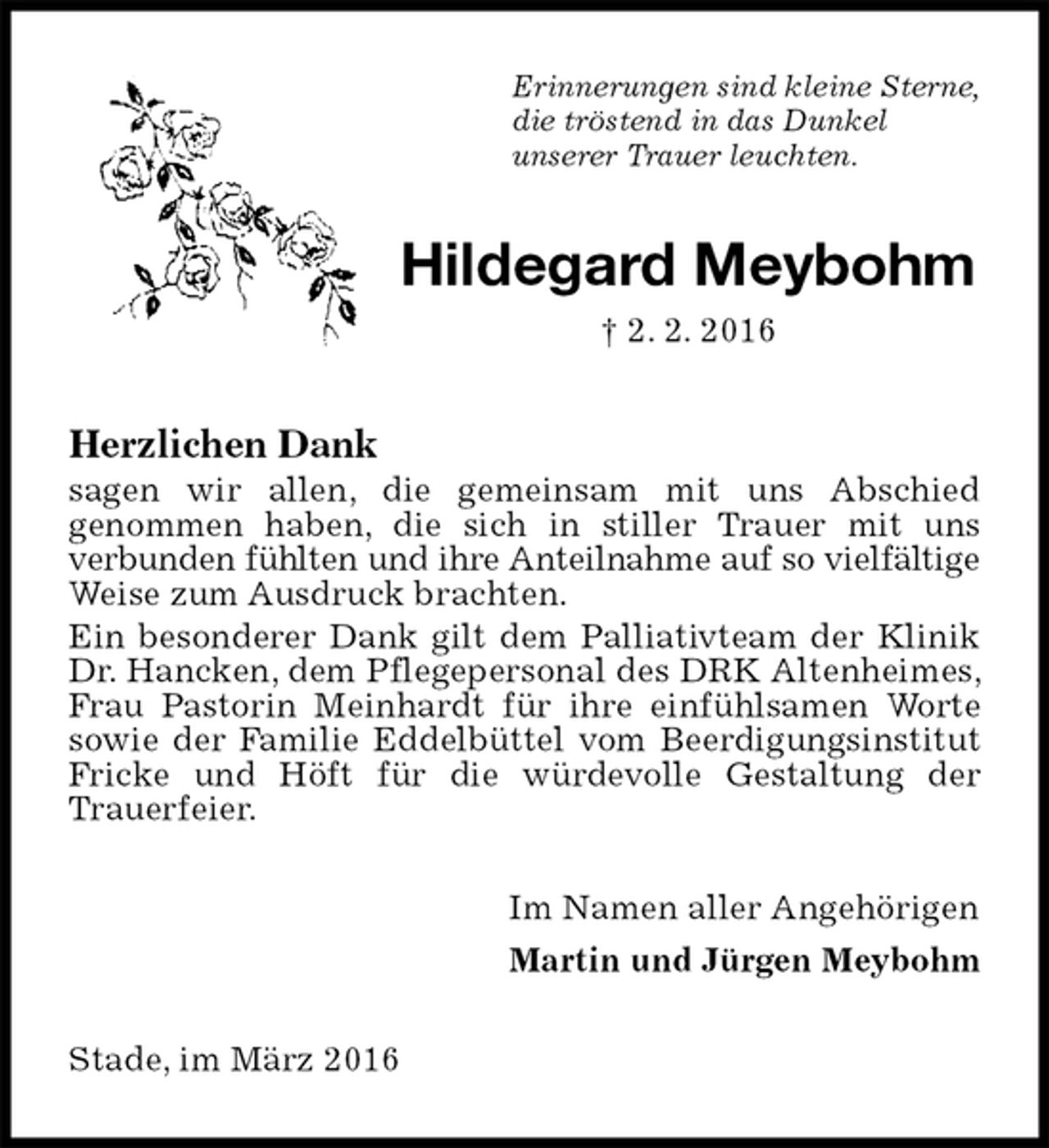 <p>Erinnerungen sind kleine Sterne,<br />die tröstend in das Dunkel<br />unserer Trauer leuchten.<br />Hildegard Meybohm<br />† 2. 2. 2016<br />Herzlichen Dank<br />sagen wir allen, die gemeinsam mit uns Abschied<br />genommen haben, die sich in stiller Trauer mit uns<br />verbunden fühlten und ihre Anteilnahme auf so vielfältige<br />Weise zum Ausdruck brachten.<br />Ein besonderer Dank gilt dem Palliativteam der Klinik Dr. Hancken, dem Pflegepersonal des DRK Altenheimes, Frau Pastorin Meinhardt für ihre einfühlsamen Worte sowie der Familie Eddelbüttel vom Beerdigungsinstitut Fricke und Höft für die würdevolle Gestaltung der Trauerfeier.<br />Im Namen aller Angehörigen<br />Martin und Jürgen Meybohm<br />Stade, im März 2016</p>