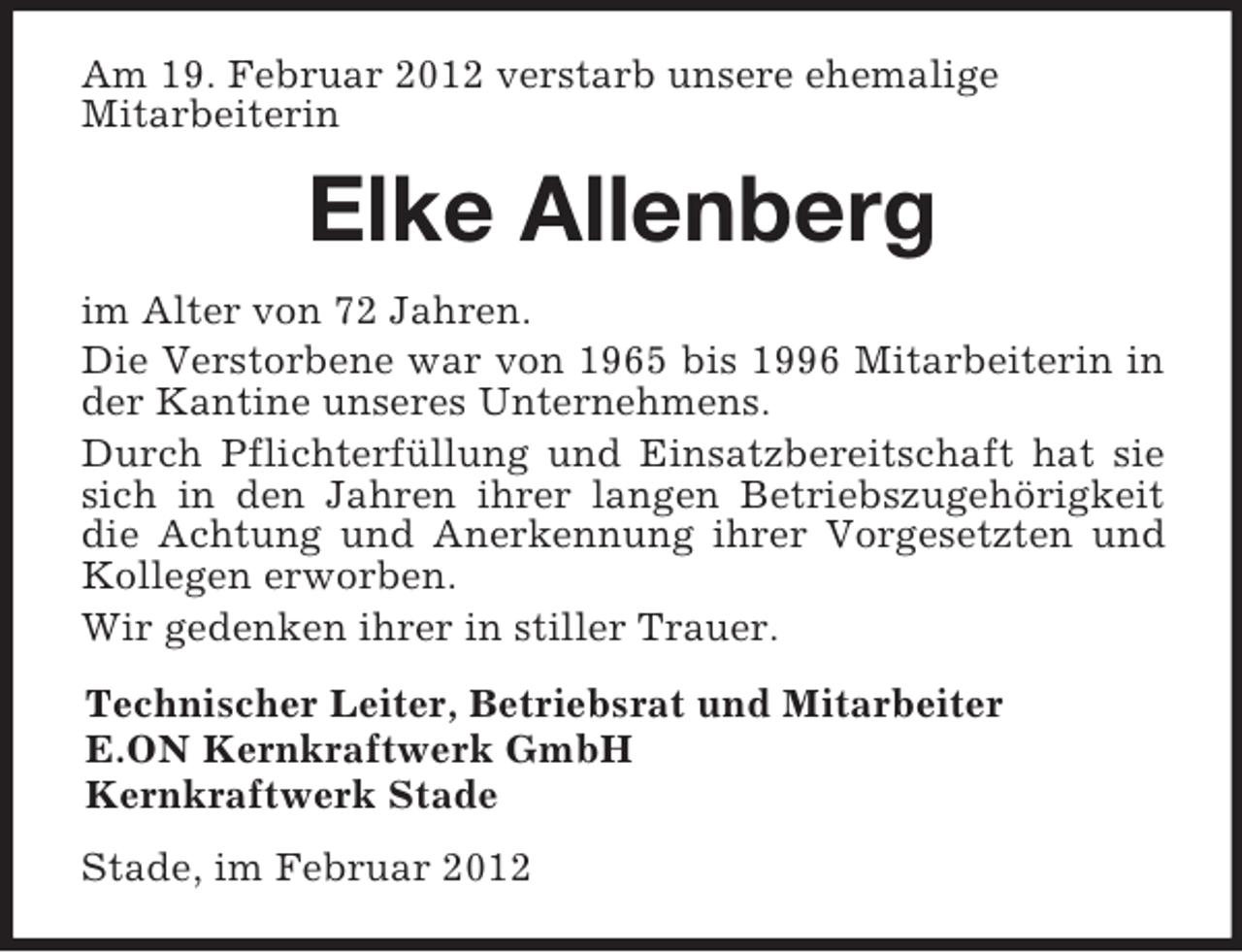 <p>Am 19. Februar 2012 verstarb unsere ehemalige<br />Mitarbeiterin<br />Elke Allenberg<br />im Alter von 72 Jahren.<br />Die Verstorbene war von 1965 bis 1996 Mitarbeiterin in der Kantine unseres Unternehmens.<br />Durch Pflichterfüllung und Einsatzbereitschaft hat sie sich in den Jahren ihrer langen Betriebszugehörigkeit die Achtung und Anerkennung ihrer Vorgesetzten und Kollegen erworben.<br />Wir gedenken ihrer in stiller Trauer.<br />Technischer Leiter, Betriebsrat und Mitarbeiter<br />E.ON Kernkraftwerk GmbH<br />Kernkraftwerk Stade<br />Stade, im Februar 2012</p>