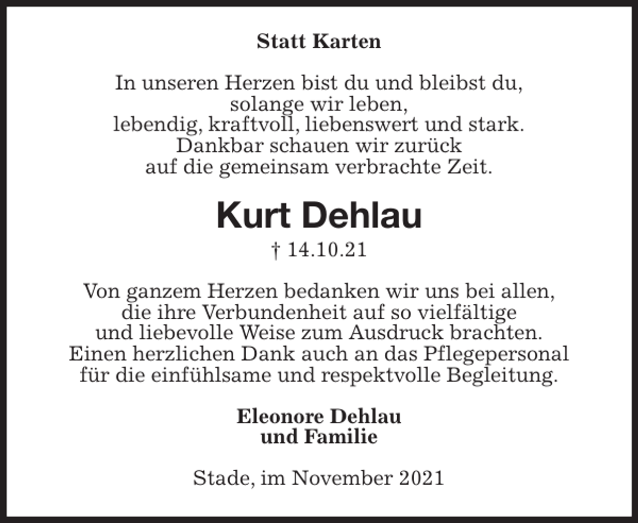 <p>Statt Karten<br />In unseren Herzen bist du und bleibst du,<br />solange wir leben,<br />lebendig, kraftvoll, liebenswert und stark.<br />Dankbar schauen wir zurück<br />auf die gemeinsam verbrachte Zeit.<br />Kurt Dehlau<br />† 14.10.21<br />Von ganzem Herzen bedanken wir uns bei allen,<br />die ihre Verbundenheit auf so vielfältige<br />und liebevolle Weise zum Ausdruck brachten.<br />Einen herzlichen Dank auch an das Pflegepersonal<br />für die einfühlsame und respektvolle Begleitung.<br />Eleonore Dehlau<br />und Familie<br />Stade, im November 2021</p>