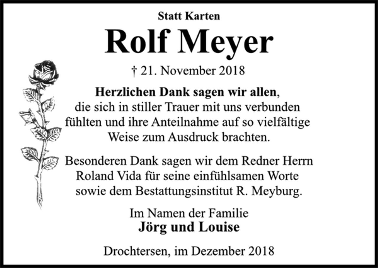 <p>Statt Karten<br />Rolf Meyer<br />† 21. November 2018<br />Herzlichen Dank sagen wir allen,<br />die sich in stiller Trauer mit uns verbunden<br />fühlten und ihre Anteilnahme auf so vielfältige<br />Weise zum Ausdruck brachten.<br />Besonderen Dank sagen wir dem Redner Herrn<br />Roland Vida für seine einfühlsamen Worte<br />sowie dem Bestattungsinstitut R. Meyburg.<br />Im Namen der Familie<br />Jörg und Louise<br />Drochtersen, im Dezember 2018</p>