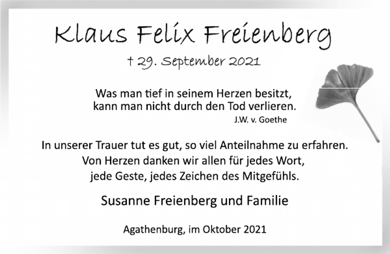 <p>Klaus Felix Freienberg<br />+ 29. September 2021</p>
<p>Was man tief in seinem Herzen besitzt,<br />kann man nicht durch den Tod verlieren.<br />J.W. v. Goethe<br />In unserer Trauer tut es gut, so viel Anteilnahme zu erfahren.<br />Von Herzen danken wir allen für jedes Wort,<br />jede Geste, jedes Zeichen des Mitgefühls.<br />Susanne Freienberg und Familie</p>
<p>Agathenburg, im Oktober 2021</p>