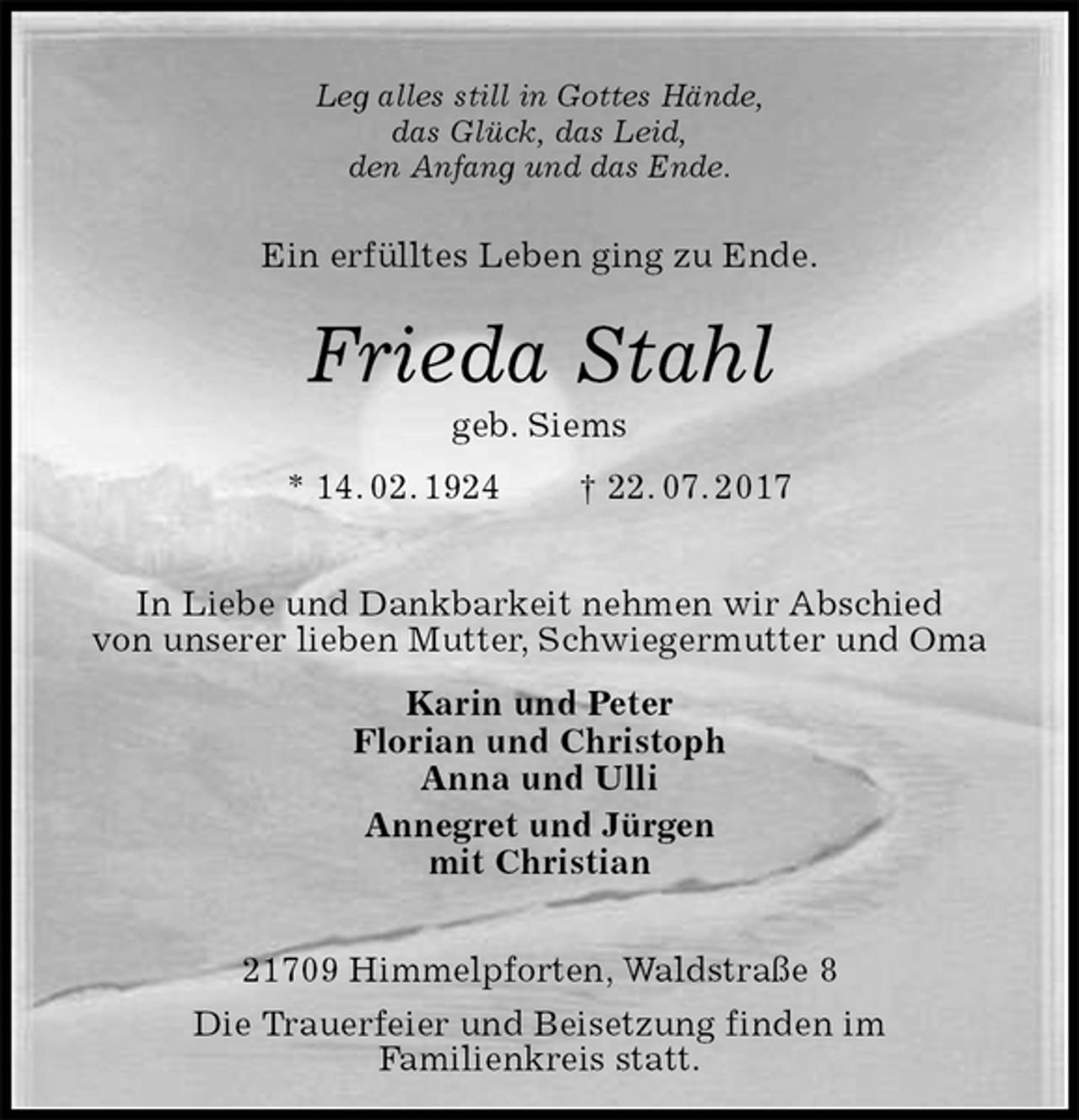 <p>Leg alles still in Gottes Hände,<br />das Glück, das Leid,<br />den Anfang und das Ende.<br />Ein erfülltes Leben ging zu Ende.<br />Frieda Stahl<br />geb. Siems<br />* 14. 02. 1924 † 22. 07. 2017<br />In Liebe und Dankbarkeit nehmen wir Abschied<br />von unserer lieben Mutter, Schwiegermutter und Oma<br />Karin und Peter<br />Florian und Christoph<br />Anna und Ulli<br />Annegret und Jürgen<br />mit Christian<br />21709 Himmelpforten, Waldstraße 8<br />Die Trauerfeier und Beisetzung finden im<br />Familienkreis statt.</p>