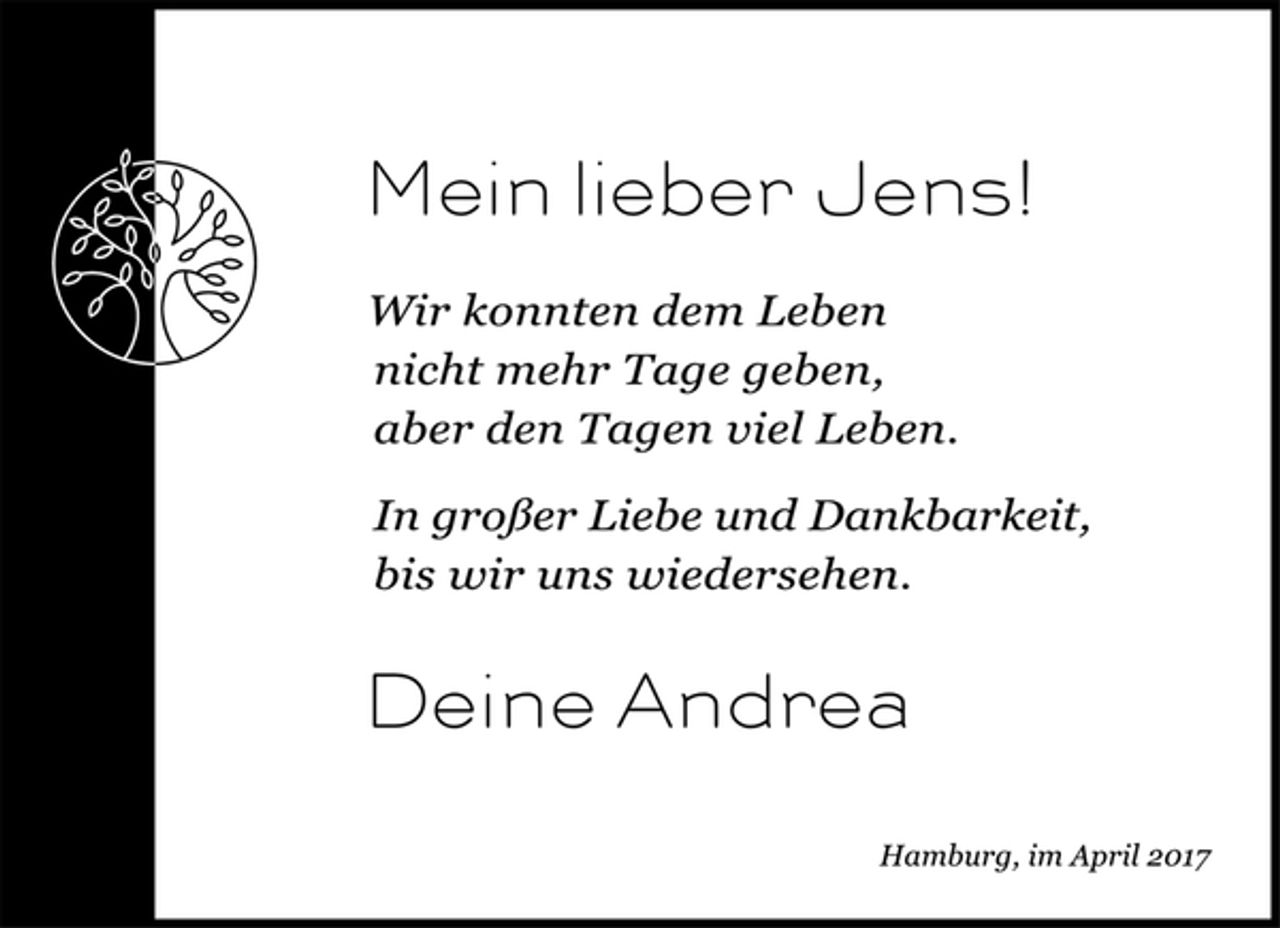 <p>Mein lieber Jens!</p><p>Wir konnten dem Leben</p><p>nicht mehr Tage geben,</p><p>aber den Tagen viel Leben.</p><p>In großer Liebe und Dankbarkeit,<br />bis wir uns wiedersehen.</p><p>Deine Andrea</p><p>Hamburg, im April 2017</p>