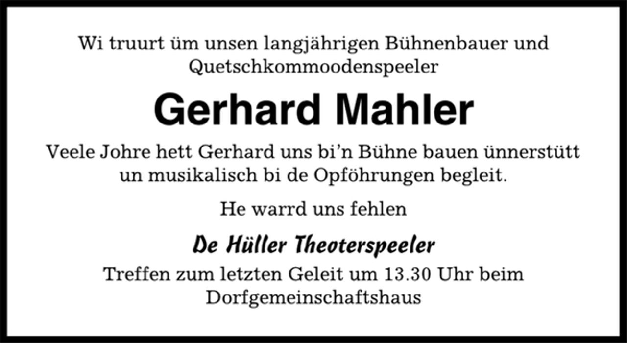 <p>Wi truurt üm unsen langjährigen Bühnenbauer und<br />Quetschkommoodenspeeler<br />Gerhard Mahler<br />Veele Johre hett Gerhard uns bi’n Bühne bauen ünnerstütt<br />un musikalisch bi de Opföhrungen begleit.<br />He warrd uns fehlen<br />De Hüller Theoterspeeler<br />Treffen zum letzten Geleit um 13.30 Uhr beim<br />Dorfgemeinschaftshaus</p>