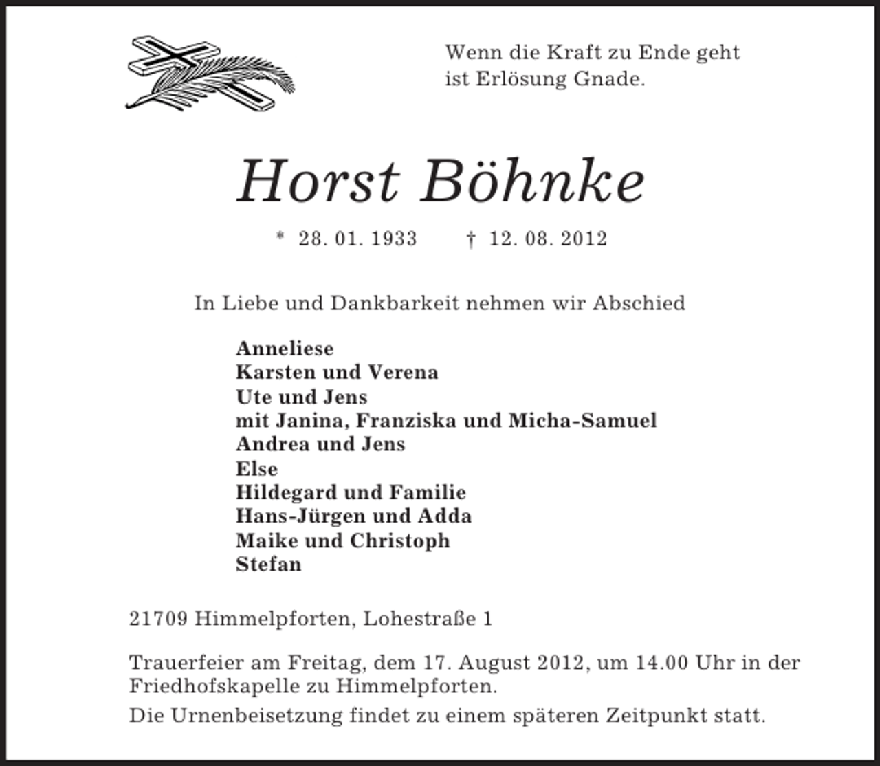 <p>Wenn die Kraft zu Ende geht<br />ist Erlösung Gnade.<br />Horst Böhnke<br />* 28. 01. 1933 † 12. 08. 2012<br />In Liebe und Dankbarkeit nehmen wir Abschied<br />Anneliese<br />Karsten und Verena<br />Ute und Jens<br />mit Janina, Franziska und Micha-Samuel<br />Andrea und Jens<br />Else<br />Hildegard und Familie<br />Hans-Jürgen und Adda<br />Maike und Christoph<br />Stefan<br />21709 Himmelpforten, Lohestraße 1<br />Trauerfeier am Freitag, dem 17. August 2012, um 14.00 Uhr in der Friedhofskapelle zu Himmelpforten.<br />Die Urnenbeisetzung findet zu einem späteren Zeitpunkt statt.</p>