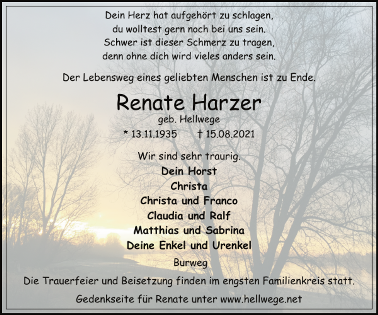 <p>Dein Herz hat aufgehört zu schlagen,<br />du wolltest gern noch bei uns sein.<br />Schwer ist dieser Schmerz zu tragen,<br />denn ohne dich wird vieles anders sein.<br />Der Lebensweg eines geliebten Menschen ist zu Ende.<br />Renate Harzer<br />geb. Hellwege<br />* 13.11.1935 † 15.08.2021<br />Wir sind sehr traurig.<br />Dein Horst<br />Christa<br />Christa und Franco<br />Claudia und Ralf<br />Matthias und Sabrina<br />Deine Enkel und Urenkel<br />Burweg<br />Die Trauerfeier und Beisetzung finden im engsten Familienkreis statt.<br />Gedenkseite für Renate unter www.hellwege.net</p>