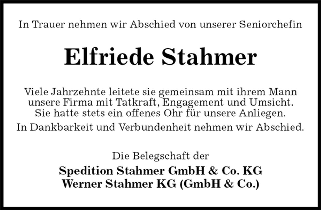 <p>In Trauer nehmen wir Abschied von unserer Seniorchefin<br />Elfriede Stahmer<br />Viele Jahrzehnte leitete sie gemeinsam mit ihrem Mann<br />unsere Firma mit Tatkraft, Engagement und Umsicht.<br />Sie hatte stets ein offenes Ohr für unsere Anliegen.<br />In Dankbarkeit und Verbundenheit nehmen wir Abschied.<br />Die Belegschaft der<br />Spedition Stahmer GmbH &amp; Co. KG<br />Werner Stahmer KG (GmbH &amp; Co.)</p>