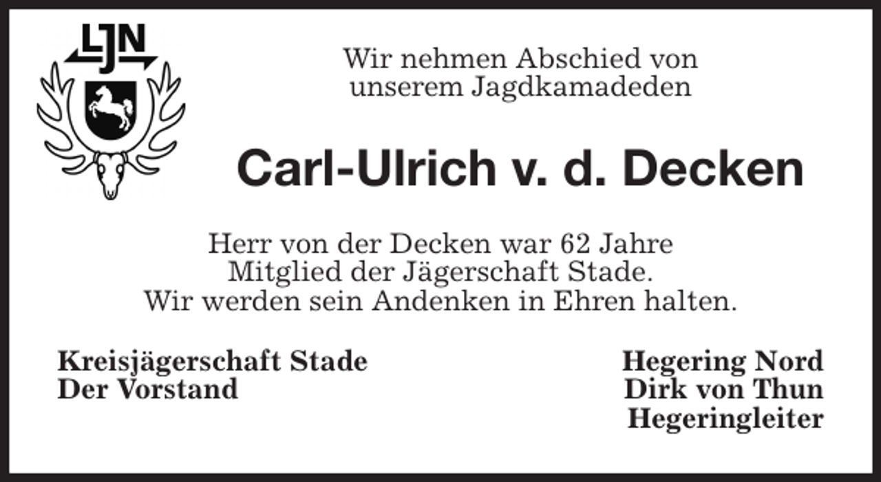 <p>Wir nehmen Abschied von<br />unserem Jagdkamadeden<br />Carl-Ulrich v. d. Decken<br />Herr von der Decken war 62 Jahre<br />Mitglied der Jägerschaft Stade.<br />Wir werden sein Andenken in Ehren halten.<br />Kreisjägerschaft Stade Hegering Nord<br />Der Vorstand Dirk von Thun<br />Hegeringleiter</p>