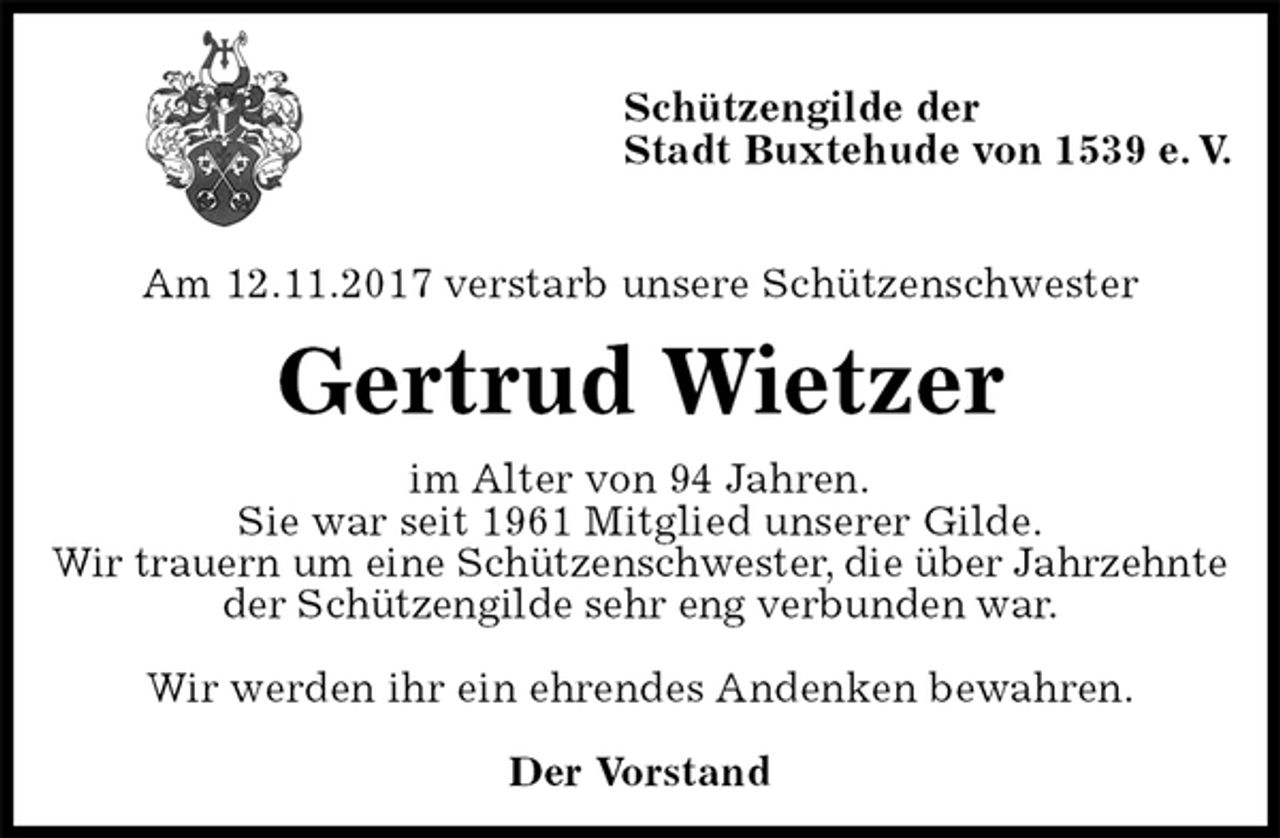 <p>Schützengilde der<br />Stadt Buxtehude von 1539 e. V.</p><p>Am 12.11.2017 verstarb unsere Schützenschwester<br />Gertrud Wietzer<br />im Alter von 94 Jahren.<br />Sie war seit 1961 Mitglied unserer Gilde.<br />Wir trauern um eine Schützenschwester, die über Jahrzehnte der Schützengilde sehr eng verbunden war.</p><p>Wir werden ihr ein ehrendes Andenken bewahren.<br />Der Vorstand</p>