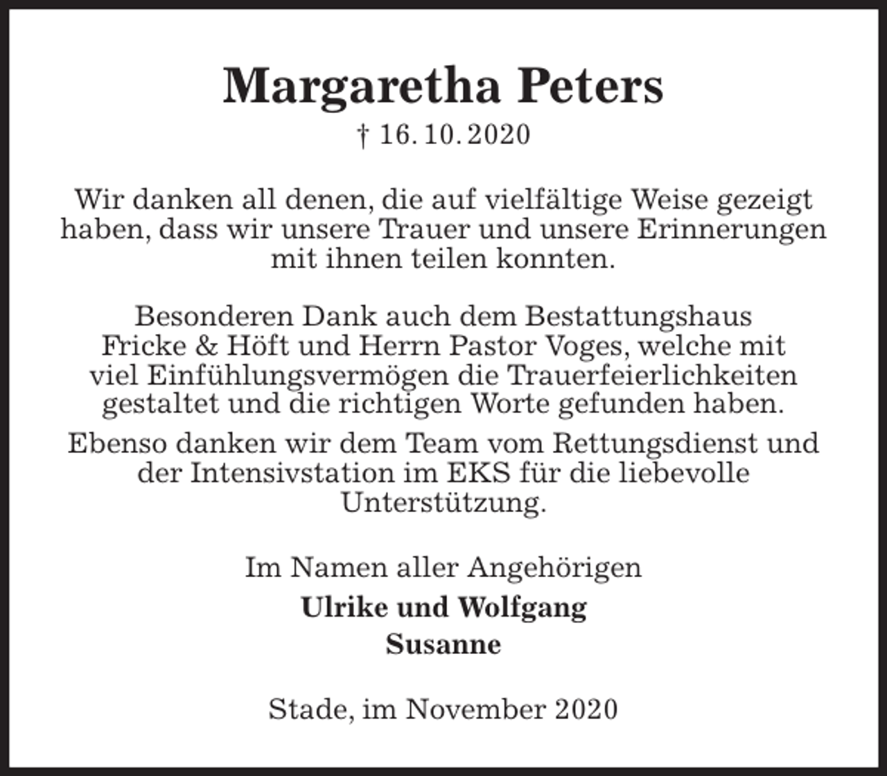 <p>Margaretha Peters<br />† 16. 10. 2020<br />Wir danken all denen, die auf vielfältige Weise gezeigt<br />haben, dass wir unsere Trauer und unsere Erinnerungen<br />mit ihnen teilen konnten.</p>
<p>Besonderen Dank auch dem Bestattungshaus<br />Fricke &amp; Höft und Herrn Pastor Voges, welche mit<br />viel Einfühlungsvermögen die Trauerfeierlichkeiten<br />gestaltet und die richtigen Worte gefunden haben.<br />Ebenso danken wir dem Team vom Rettungsdienst und der Intensivstation im EKS für die liebevolle<br />Unterstützung.<br />Im Namen aller Angehörigen<br />Ulrike und Wolfgang<br />Susanne<br />Stade, im November 2020</p>