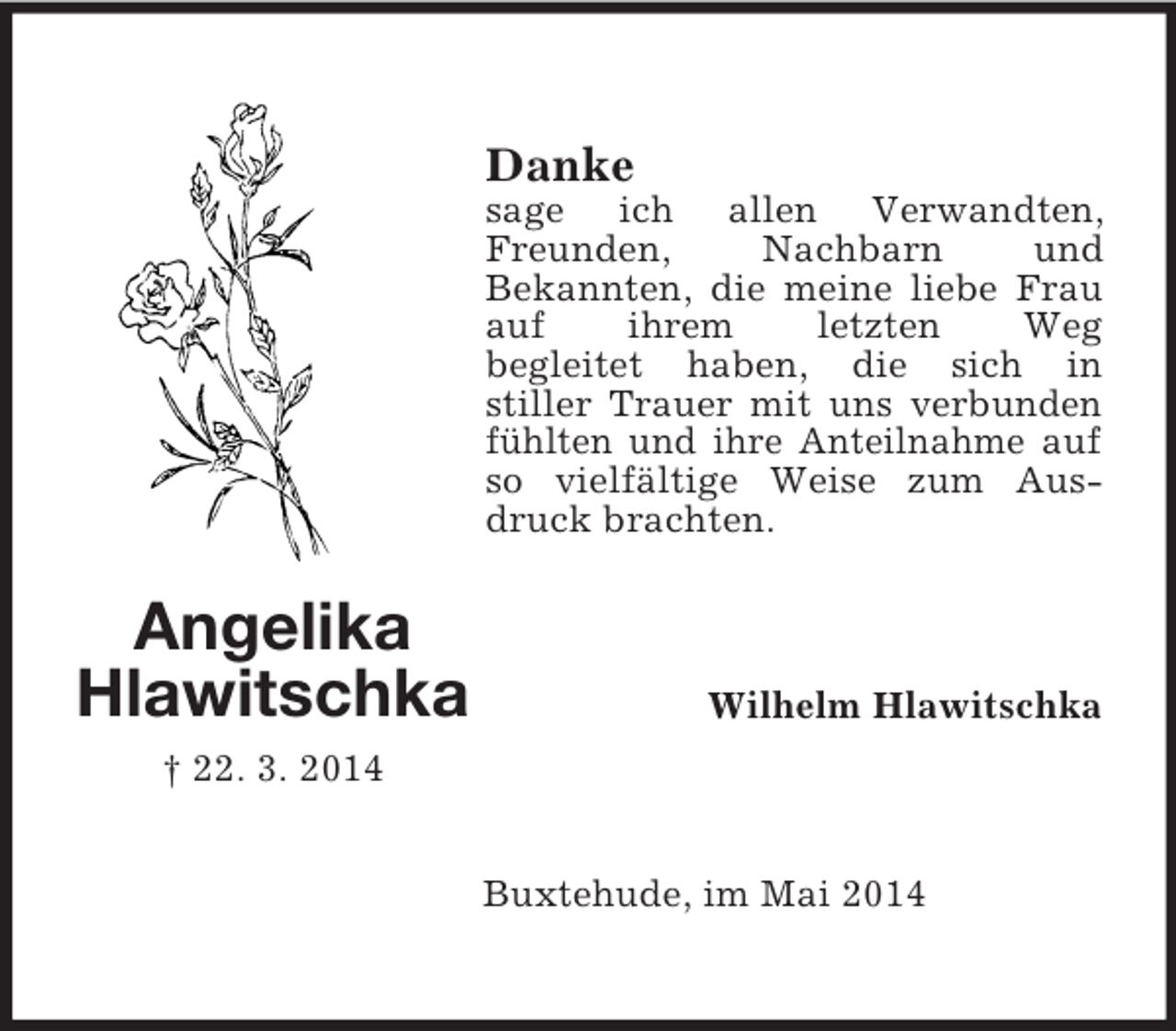 <p>Angelika<br />Hlawitschka<br />† 22. 3. 2014<br />Danke<br />sage ich allen Verwandten, Freunden, Nachbarn und<br />Bekannten, die meine liebe Frau auf ihrem letzten Weg<br />begleitet haben, die sich in<br />stiller Trauer mit uns verbunden fühlten und ihre Anteilnahme auf so vielfältige Weise zum Ausdruck brachten.<br />Wilhelm Hlawitschka<br />Buxtehude, im Mai 2014</p>