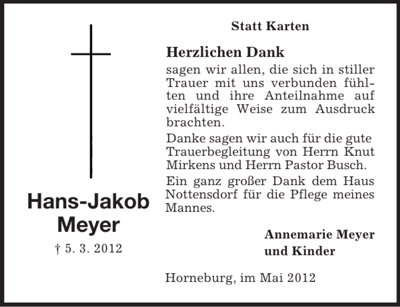 <p>Statt Karten</p><p>Herzlichen Dank</p><p>Hans-Jakob<br />Meyer<br />† 5. 3. 2012</p><p>sagen wir allen, die sich in stiller<br />Trauer mit uns verbunden fühlten und ihre Anteilnahme auf<br />vielfältige Weise zum Ausdruck<br />brachten.<br />Danke sagen wir auch für die gute<br />Trauerbegleitung von Herrn Knut<br />Mirkens und Herrn Pastor Busch.<br />Ein ganz großer Dank dem Haus<br />Nottensdorf für die Pflege meines<br />Mannes.<br />Annemarie Meyer<br />und Kinder<br />Horneburg, im Mai 2012</p>