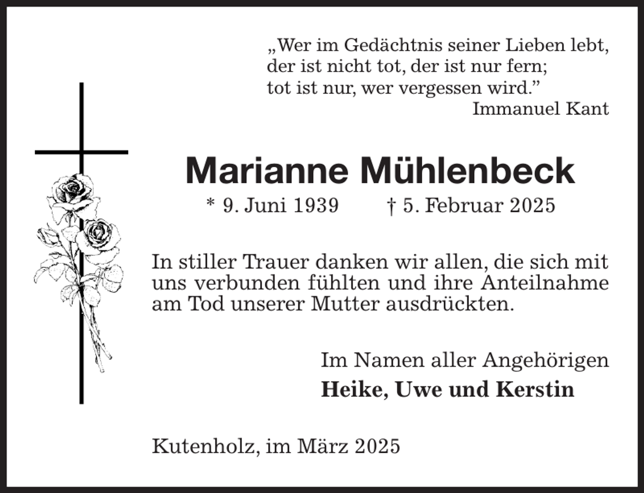 <p>„Wer im Gedächtnis seiner Lieben lebt,<br />der ist nicht tot, der ist nur fern;<br />tot ist nur, wer vergessen wird.”<br />Immanuel Kant<br />Marianne Mühlenbeck<br />* 9. Juni 1939 † 5. Februar 2025<br />In stiller Trauer danken wir allen, die sich mit uns verbunden fühlten und ihre Anteilnahme am Tod unserer Mutter ausdrückten.<br />Im Namen aller Angehörigen<br />Heike, Uwe und Kerstin<br />Kutenholz, im März 2025</p>