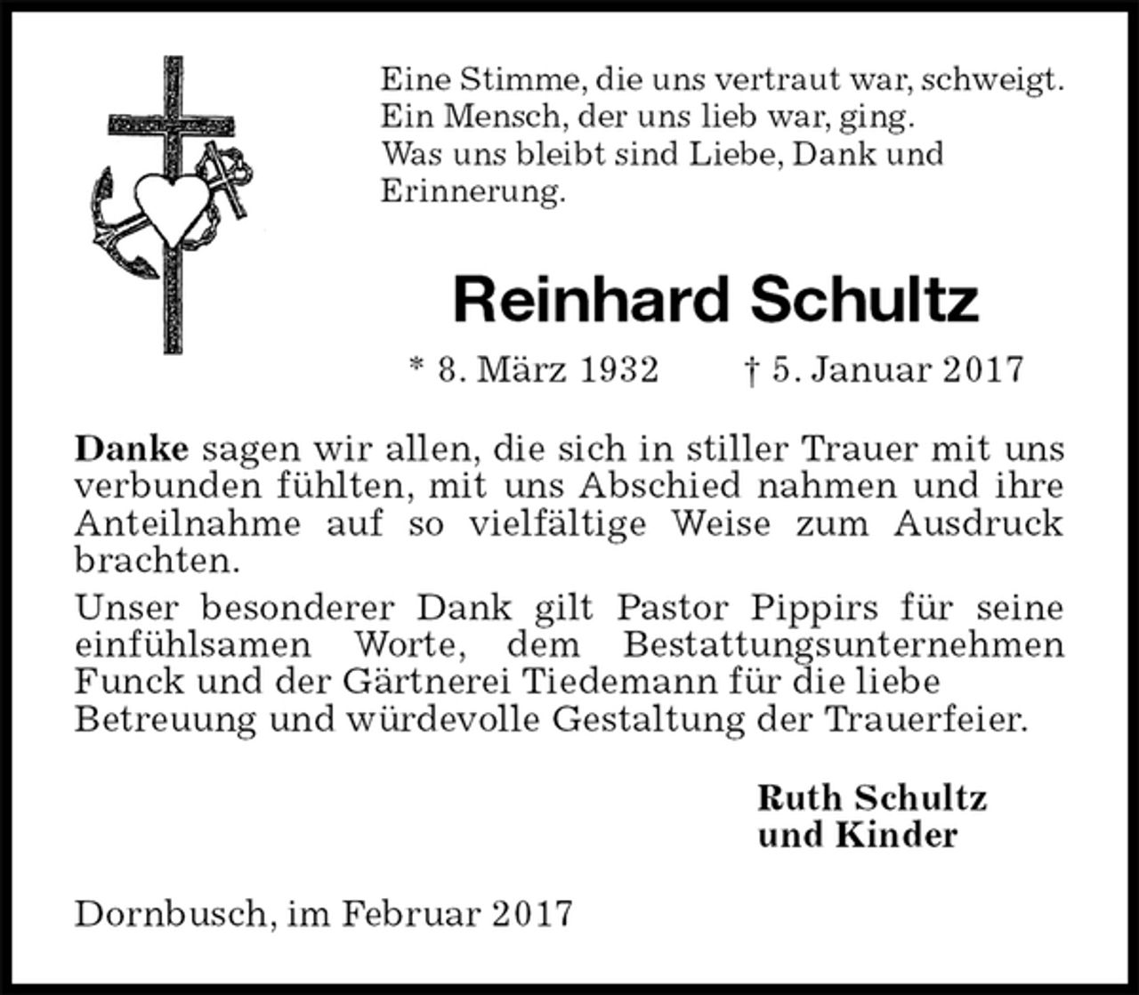 <p>Eine Stimme, die uns vertraut war, schweigt.<br />Ein Mensch, der uns lieb war, ging.<br />Was uns bleibt sind Liebe, Dank und<br />Erinnerung.<br />Reinhard Schultz<br />* 8. März 1932 † 5. Januar 2017<br />Danke sagen wir allen, die sich in stiller Trauer mit uns verbunden fühlten, mit uns Abschied nahmen und ihre Anteilnahme auf so vielfältige Weise zum Ausdruck brachten.<br />Unser besonderer Dank gilt Pastor Pippirs für seine einfühlsamen Worte, dem Bestattungsunternehmen Funck und der Gärtnerei Tiedemann für die liebe<br />Betreuung und würdevolle Gestaltung der Trauerfeier.<br />Ruth Schultz<br />und Kinder<br />Dornbusch, im Februar 2017</p>