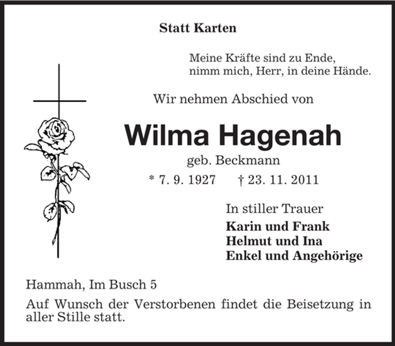 <p>Statt Karten<br />Meine Kräfte sind zu Ende,<br />nimm mich, Herr, in deine Hände.</p><p>Wir nehmen Abschied von</p><p>Wilma Hagenah<br />geb. Beckmann<br />* 7. 9. 1927</p><p>† 23. 11. 2011<br />In stiller Trauer<br />Karin und Frank<br />Helmut und Ina<br />Enkel und Angehörige</p><p>Hammah, Im Busch 5<br />Auf Wunsch der Verstorbenen findet die Beisetzung in<br />aller Stille statt.</p>