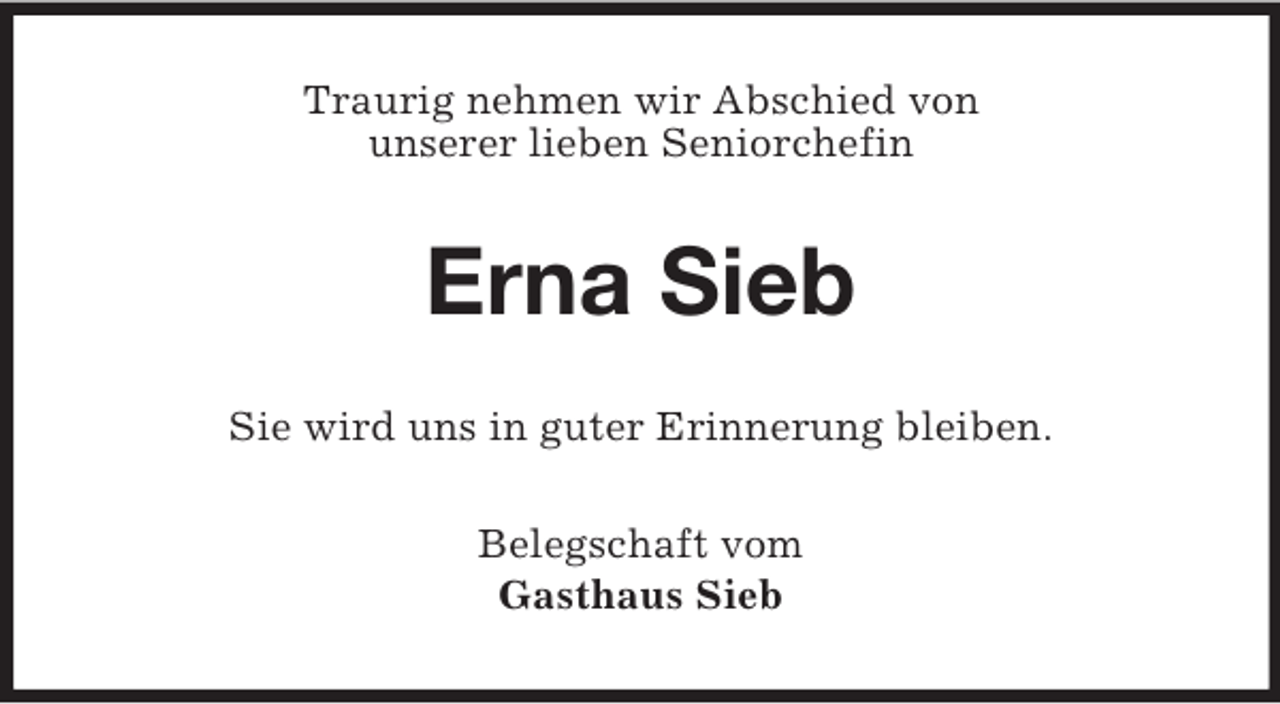 <p>Traurig nehmen wir Abschied von<br />unserer lieben Seniorchefin</p><p>Erna Sieb<br />Sie wird uns in guter Erinnerung bleiben.<br />Belegschaft vom<br />Gasthaus Sieb</p>