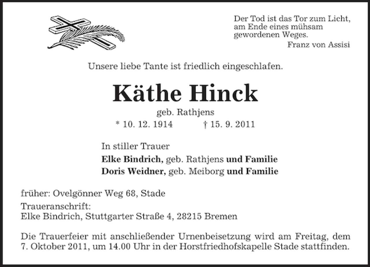 <p>Der Tod ist das Tor zum Licht,<br />am Ende eines mühsam<br />gewordenen Weges.<br />Franz von Assisi<br />Unsere liebe Tante ist friedlich eingeschlafen.<br />Käthe Hinck<br />geb. Rathjens<br />* 10. 12. 1914 † 15. 9. 2011<br />In stiller Trauer<br />Elke Bindrich, geb. Rathjens und Familie<br />Doris Weidner, geb. Meiborg und Familie<br />früher: Ovelgönner Weg 68, Stade<br />Traueranschrift:<br />Elke Bindrich, Stuttgarter Straße 4, 28215 Bremen</p><p>Die Trauerfeier mit anschließender Urnenbeisetzung wird am Freitag, dem<br />7. Oktober 2011, um 14.00 Uhr in der Horstfriedhofskapelle Stade stattfinden.</p>