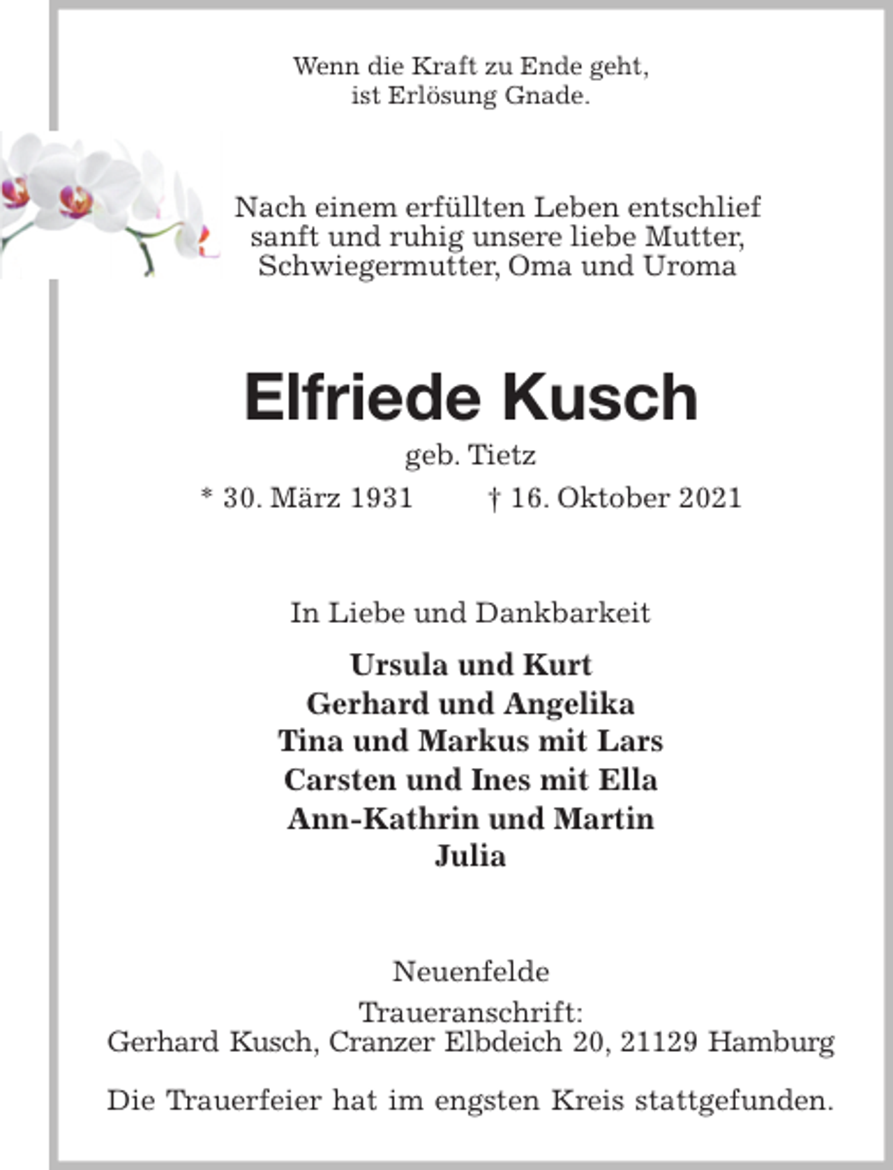 <p>Wenn die Kraft zu Ende geht,<br />ist Erlösung Gnade.<br />Nach einem erfüllten Leben entschlief<br />sanft und ruhig unsere liebe Mutter,<br />Schwiegermutter, Oma und Uroma<br />Elfriede Kusch<br />geb. Tietz<br />* 30. März 1931 † 16. Oktober 2021<br />In Liebe und Dankbarkeit<br />Ursula und Kurt<br />Gerhard und Angelika<br />Tina und Markus mit Lars<br />Carsten und Ines mit Ella<br />Ann-Kathrin und Martin<br />Julia<br />Neuenfelde<br />Traueranschrift:<br />Gerhard Kusch, Cranzer Elbdeich 20, 21129 Hamburg</p>
<p>Die Trauerfeier hat im engsten Kreis stattgefunden.</p>