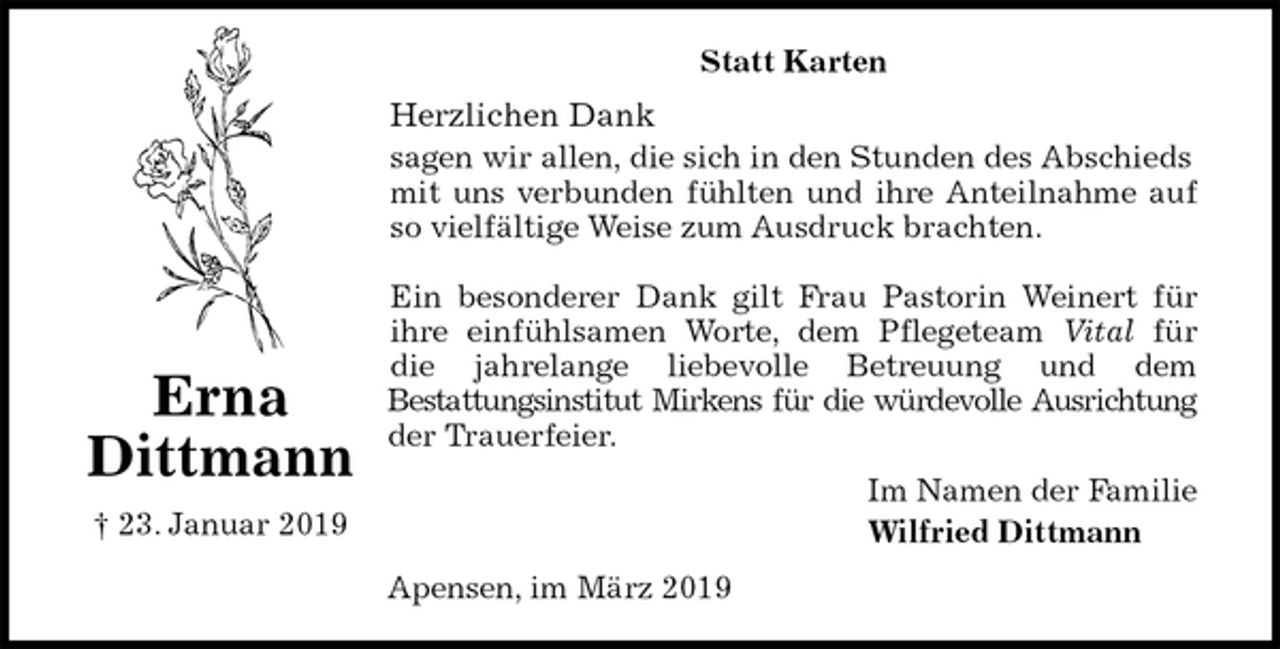 <p>Statt Karten<br />Herzlichen Dank<br />sagen wir allen, die sich in den Stunden des Abschieds mit uns verbunden fühlten und ihre Anteilnahme auf<br />so vielfältige Weise zum Ausdruck brachten.</p>
<p>Ein besonderer Dank gilt Frau Pastorin Weinert für<br />ihre einfühlsamen Worte, dem Pflegeteam Vital für<br />die jahrelange liebevolle Betreuung und dem<br />Bestattungsinstitut Mirkens für die würdevolle Ausrichtung<br />der Trauerfeier.<br />Im Namen der Familie<br />Wilfried Dittmann<br />Apensen, im März 2019<br />Erna Dittmann<br />† 23. Januar 2019</p>