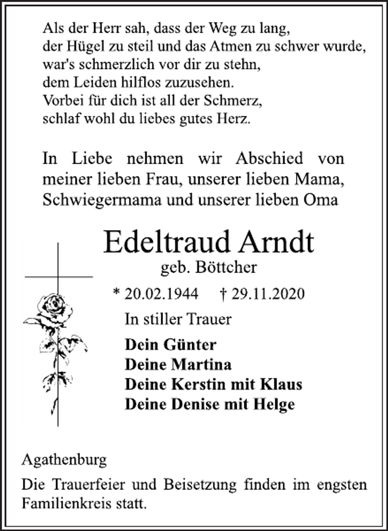 <p>Als der Herr sah, dass der Weg zu lang, der Hügel zu steil und das Atmen zu schwer wurde, war's schmerzlich vor dir zu stehn, dem Leiden hilflos zuzusehen. Vorbei für dich ist all der Schmerz, schlaf wohl du liebes gutes Herz.<br />In Liebe nehmen wir Abschied von meiner lieben Frau, unserer lieben Mama, Schwiegermama und unserer lieben Oma<br />Edeltraud Arndt<br />geb. Böttcher<br />* 20.02.1944 † 29.11.2020<br />In stiller Trauer<br />Dein Günter<br />Deine Martina<br />Deine Kerstin mit Klaus<br />Deine Denise mit Helge<br />Agathenburg<br />Die Trauerfeier und Beisetzung finden im engsten Familienkreis statt.</p>