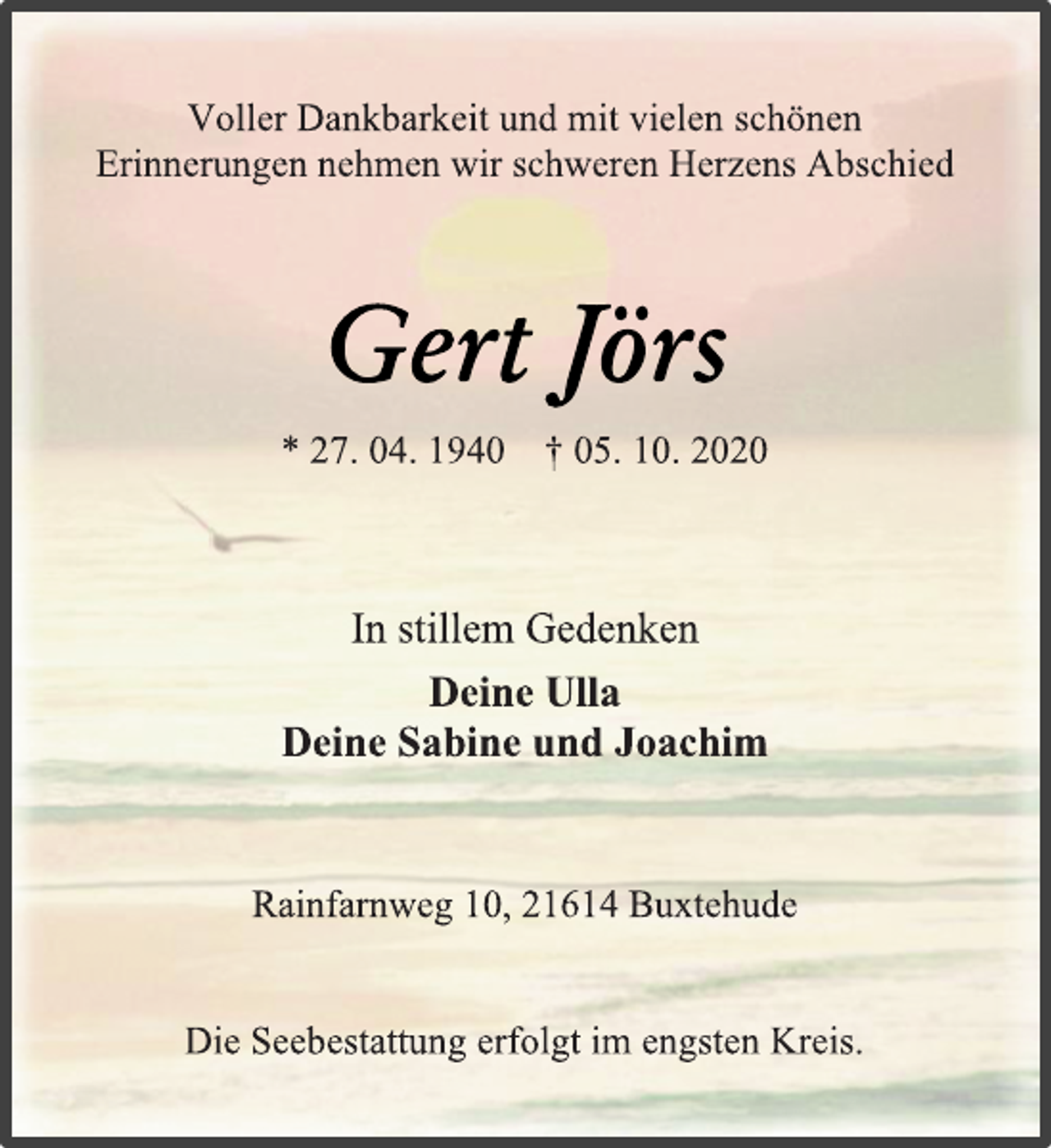 <p>Voller Dankbarkeit und mit vielen schönen<br />Erinnerungen nehmen wir schweren Herzens Abschied<br />Gert Jörs<br />* 27. 04. 1940 † 05. 10. 2020<br />In stillem Gedenken<br />Deine Ulla<br />Deine Sabine und Joachim<br />Rainfarnweg 10, 21614 Buxtehude<br />Die Seebestattung erfolgt im engsten Kreis.</p>