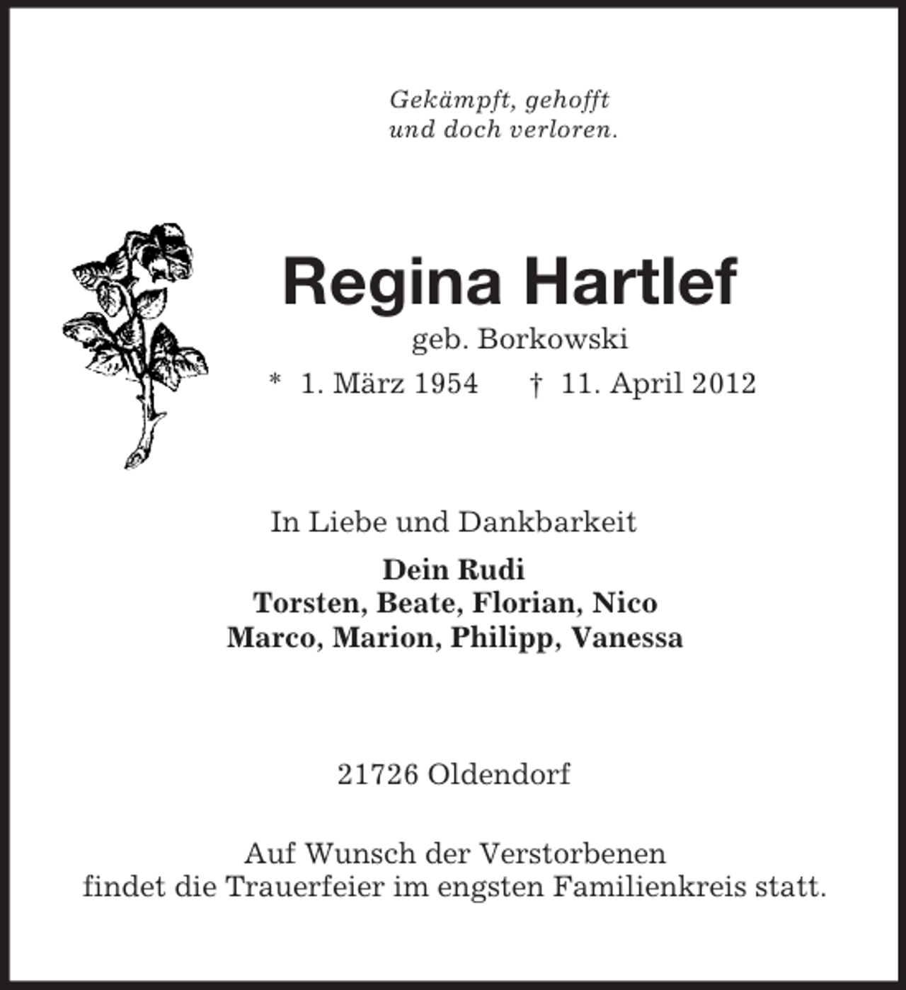 <p>Gekämpft, gehofft<br />und doch verloren.<br />Regina Hartlef<br />geb. Borkowski<br />* 1. März 1954 † 11. April 2012<br />In Liebe und Dankbarkeit<br />Dein Rudi<br />Torsten, Beate, Florian, Nico<br />Marco, Marion, Philipp, Vanessa<br />21726 Oldendorf</p><p>Auf Wunsch der Verstorbenen<br />findet die Trauerfeier im engsten Familienkreis statt.</p>