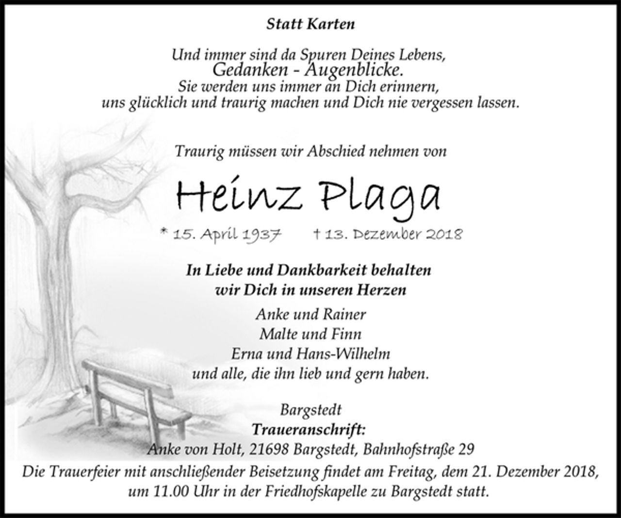 <p>Statt Karten<br />Und immer sind da Spuren Deines Lebens,<br />Gedanken - Augenblicke.<br />Sie werden uns immer an Dich erinnern,<br />uns glücklich und traurig machen und Dich nie vergessen lassen.<br />Traurig müssen wir Abschied nehmen von<br />Heinz Plaga<br />* 15. April 1937 † 13. Dezember 2018<br />In Liebe und Dankbarkeit behalten<br />wir Dich in unseren Herzen<br />Anke und Rainer<br />Malte und Finn<br />Erna und Hans-Wilhelm<br />und alle, die ihn lieb und gern haben.<br />Bargstedt<br />Traueranschrift:<br />Anke von Holt, 21698 Bargstedt, Bahnhofstraße 29<br />Die Trauerfeier mit anschließender Beisetzung findet am Freitag, dem 21. Dezember 2018,<br />um 11.00 Uhr in der Friedhofskapelle zu Bargstedt statt.</p>