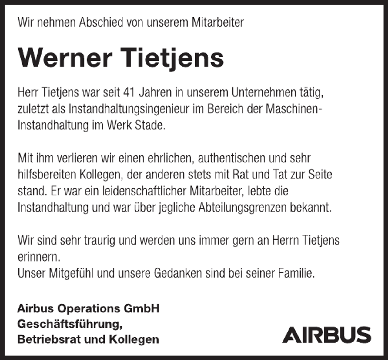 <p>Wir nehmen Abschied von unserem Mitarbeiter<br />Werner Tietjens<br />Herr Tietjens war seit 41 Jahren in unserem Unternehmen tätig,<br />zuletzt als Instandhaltungsingenieur im Bereich der Maschinen-<br />Instandhaltung im Werk Stade.<br />Mit ihm verlieren wir einen ehrlichen, authentischen und sehr<br />hilfsbereiten Kollegen, der anderen stets mit Rat und Tat zur Seite<br />stand. Er war ein leidenschaftlicher Mitarbeiter, lebte die<br />Instandhaltung und war über jegliche Abteilungsgrenzen bekannt.<br />Wir sind sehr traurig und werden uns immer gern an Herrn Tietjens<br />erinnern.<br />Unser Mitgefühl und unsere Gedanken sind bei seiner Familie.<br />Airbus Operations GmbH<br />Geschäftsführung,<br />Betriebsrat und Kollegen</p>