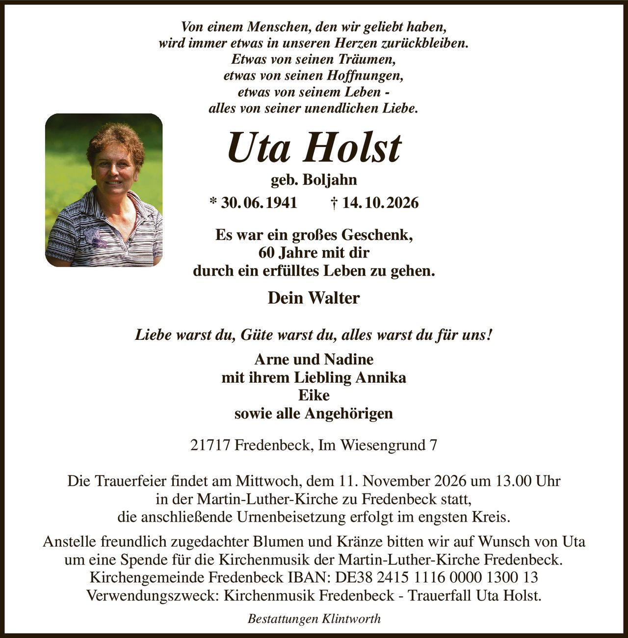 Von einem Menschen, den wir geliebt haben,
wird immer etwas in unseren Herzen zurückbleiben.
Etwas von seinen Träumen,
etwas von seinen Hoffnungen,
etwas von seinem Leben -
alles von seiner unendlichen Liebe.
Uta Holst
geb. Boljahn
* 30. 06. 1941  † 14. 10. 2026
Es war ein großes Geschenk,
60 Jahre mit dir
durch ein erfülltes Leben zu gehen.
Dein Walter

Liebe warst du, Güte warst du, alles warst du für uns!
Arne und Nadine
mit ihrem Liebling Annika
Eike
sowie alle Angehörigen
21717 Fredenbeck, Im Wiesengrund 7

Die Trauerfeier findet am Mittwoch, dem 11. November 2026 um 13.00 Uhr
in der Martin-Luther-Kirche zu Fredenbeck statt,
die anschließende Urnenbeisetzung erfolgt im engsten Kreis.
Anstelle freundlich zugedachter Blumen und Kränze bitten wir auf Wunsch von Uta um eine Spende für die Kirchenmusik der Martin-Luther-Kirche Fredenbeck.
Kirchengemeinde Fredenbeck IBAN: DE38 2415 1116 0000 1300 13
Verwendungszweck: Kirchenmusik Fredenbeck - Trauerfall Uta Holst.
Bestattungen Klintworth