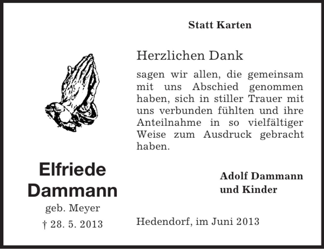<p>Statt Karten</p><p>Herzlichen Dank<br />sagen wir allen, die gemeinsam<br />mit uns Abschied genommen<br />haben, sich in stiller Trauer mit<br />uns verbunden fühlten und ihre<br />Anteilnahme in so vielfältiger<br />Weise zum Ausdruck gebracht<br />haben.</p><p>Elfriede<br />Dammann</p><p>Adolf Dammann<br />und Kinder</p><p>geb. Meyer<br />† 28. 5. 2013</p><p>Hedendorf, im Juni 2013</p>