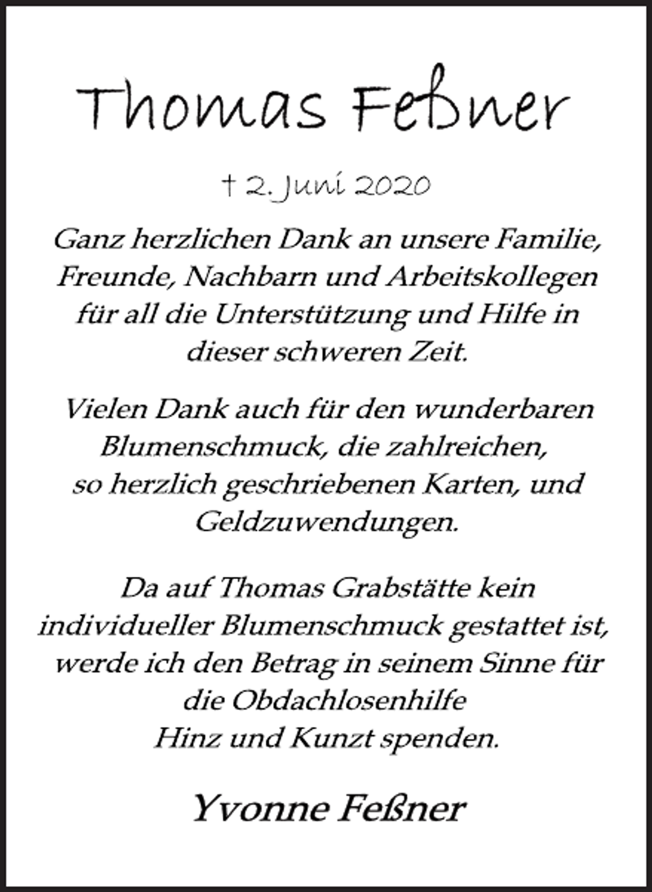 <p>Thomas Feßner<br />† 2. Juni 2020<br />Ganz herzlichen Dank an unsere Familie,<br />Freunde, Nachbarn und Arbeitskollegen<br />für all die Unterstützung und Hilfe in<br />dieser schweren Zeit.<br />Vielen Dank auch für den wunderbaren<br />Blumenschmuck, die zahlreichen,<br />so herzlich geschriebenen Karten, und<br />Geldzuwendungen.<br />Da auf Thomas Grabstätte kein<br />individueller Blumenschmuck gestattet ist,<br />werde ich den Betrag in seinem Sinne für<br />die Obdachlosenhilfe<br />Hinz und Kunzt spenden.<br />Yvonne Feßner</p>