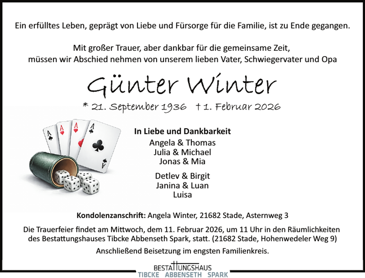 <p>Ein erfülltes Leben, geprägt von Liebe und Fürsorge für die Familie, ist zu Ende gegangen.<br />Mit großer Trauer, aber dankbar für die gemeinsame Zeit,<br />müssen wir Abschied nehmen von unserem lieben Vater, Schwiegervater und Opa</p>
<p>In Liebe und Dankbarkeit<br />Angela &amp; Thomas<br />Julia &amp; Michael<br />Jonas &amp; Mia<br />Detlev &amp; Birgit<br />Janina &amp; Luan<br />Luisa<br />Kondolenzanschri�: Angela Winter, 21682 Stade, Asternweg 3<br />Die Trauerfeier ﬁndet am Mi�woch, dem 11. Februar 2026, um 11 Uhr in den Räumlichkeiten<br />des Besta�ungshauses Tibcke Abbenseth Spark, sta�. (21682 Stade, Hohenwedeler Weg 9)<br />Anschließend Beisetzung im engsten Familienkreis.</p>