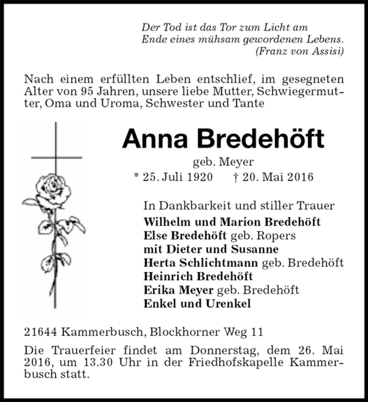 <p>Der Tod ist das Tor zum Licht am<br />Ende eines mühsam gewordenen Lebens.<br />(Franz von Assisi)<br />Nach einem erfüllten Leben entschlief, im gesegneten Alter von 95 Jahren, unsere liebe Mutter, Schwiegermutter, Oma und Uroma, Schwester und Tante<br />Anna Bredehöft<br />geb. Meyer<br />* 25. Juli 1920 † 20. Mai 2016<br />In Dankbarkeit und stiller Trauer<br />Wilhelm und Marion Bredehöft<br />Else Bredehöft geb. Ropers<br />mit Dieter und Susanne<br />Herta Schlichtmann geb. Bredehöft<br />Heinrich Bredehöft<br />Erika Meyer geb. Bredehöft<br />Enkel und Urenkel<br />21644 Kammerbusch, Blockhorner Weg 11<br />Die Trauerfeier findet am Donnerstag, dem 26. Mai 2016, um 13.30 Uhr in der Friedhofskapelle Kammerbusch statt.</p>