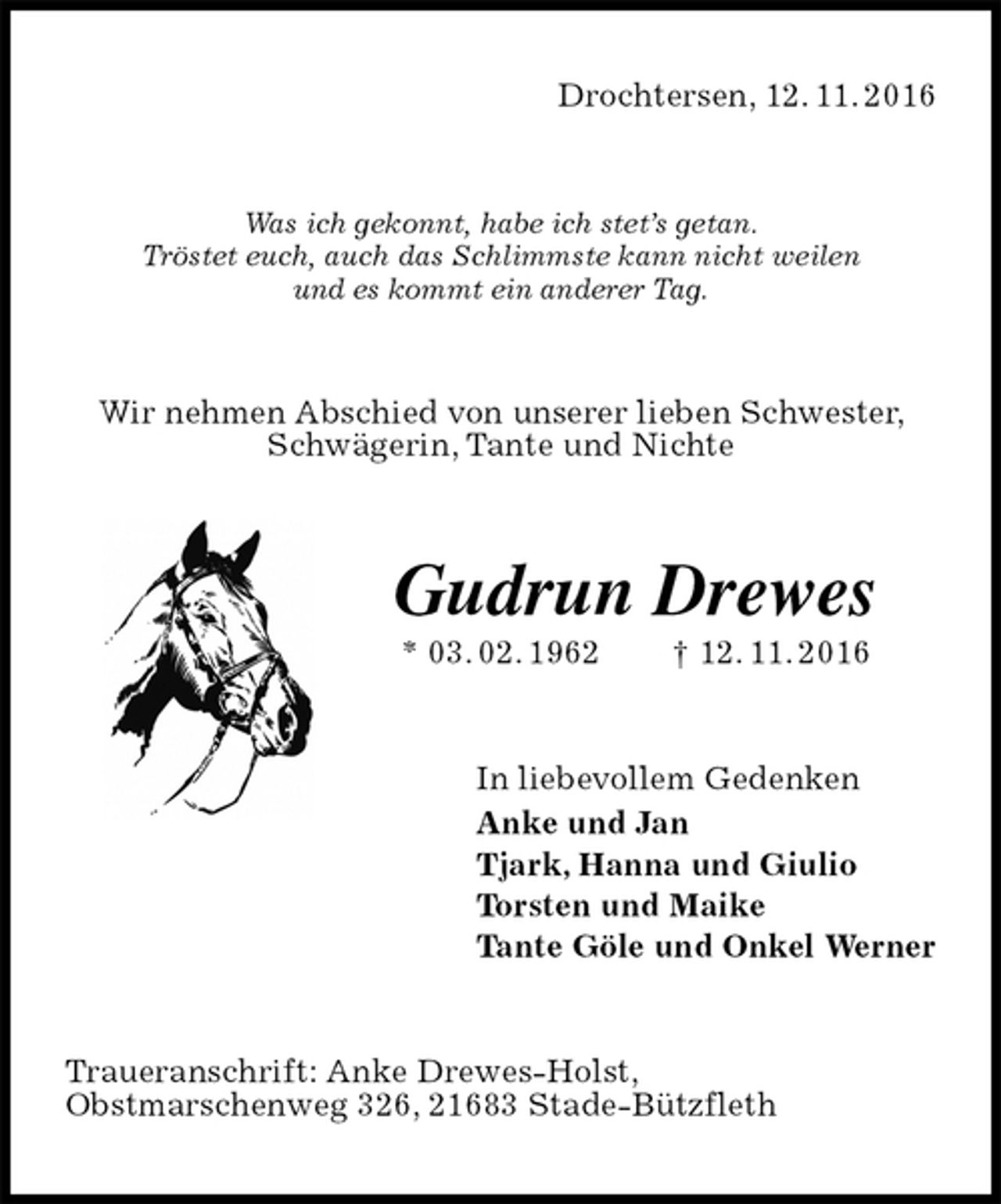 <p>Drochtersen, 12. 11. 2016<br />Was ich gekonnt, habe ich stet’s getan.<br />Tröstet euch, auch das Schlimmste kann nicht weilen<br />und es kommt ein anderer Tag.<br />Wir nehmen Abschied von unserer lieben Schwester, Schwägerin, Tante und Nichte<br />Gudrun Drewes<br />* 03. 02. 1962 † 12. 11. 2016<br />In liebevollem Gedenken<br />Anke und Jan<br />Tjark, Hanna und Giulio<br />Torsten und Maike<br />Tante Göle und Onkel Werner<br />Traueranschrift: Anke Drewes-Holst,<br />Obstmarschenweg 326, 21683 Stade-Bützfleth</p>