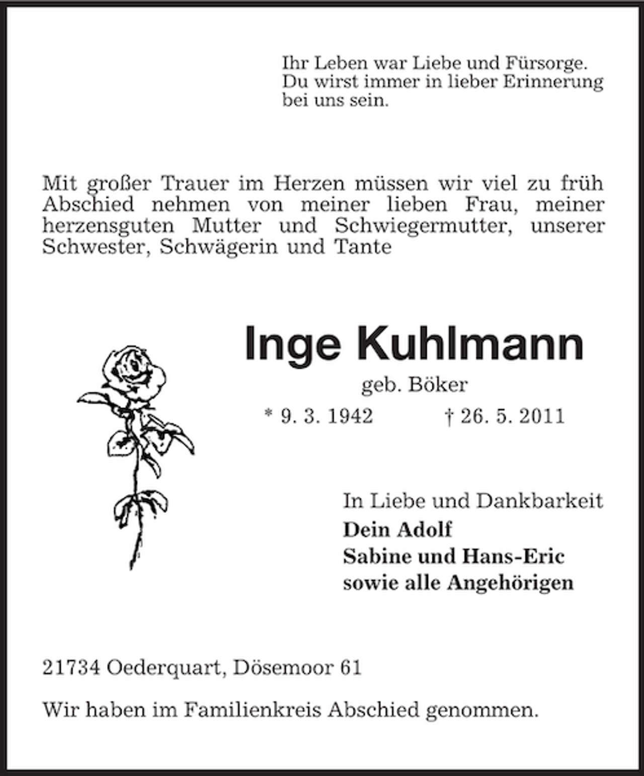 <p>Ihr Leben war Liebe und Fürsorge. Du wirst immer in lieber Erinnerung bei uns sein.</p><p>Mit großer Trauer im Herzen müssen wir viel zu früh Abschied nehmen von meiner lieben Frau, meiner herzensguten Mutter und Schwiegermutter, unserer Schwester, Schwägerin und Tante</p><p>Inge Kuhlmann<br />geb. Böker * 9. 3. 1942 † 26. 5. 2011</p><p>In Liebe und Dankbarkeit Dein Adolf Sabine und Hans-Eric sowie alle Angehörigen</p><p>21734 Oederquart, Dösemoor 61 Wir haben im Familienkreis Abschied genommen.</p>